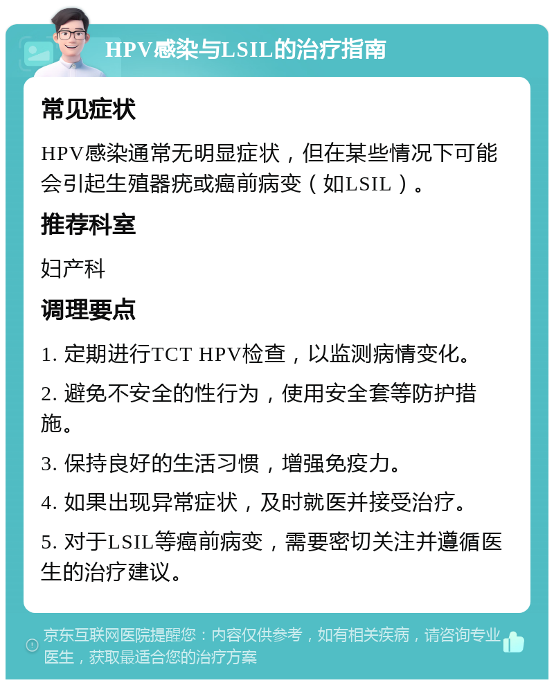 HPV感染与LSIL的治疗指南 常见症状 HPV感染通常无明显症状，但在某些情况下可能会引起生殖器疣或癌前病变（如LSIL）。 推荐科室 妇产科 调理要点 1. 定期进行TCT HPV检查，以监测病情变化。 2. 避免不安全的性行为，使用安全套等防护措施。 3. 保持良好的生活习惯，增强免疫力。 4. 如果出现异常症状，及时就医并接受治疗。 5. 对于LSIL等癌前病变，需要密切关注并遵循医生的治疗建议。