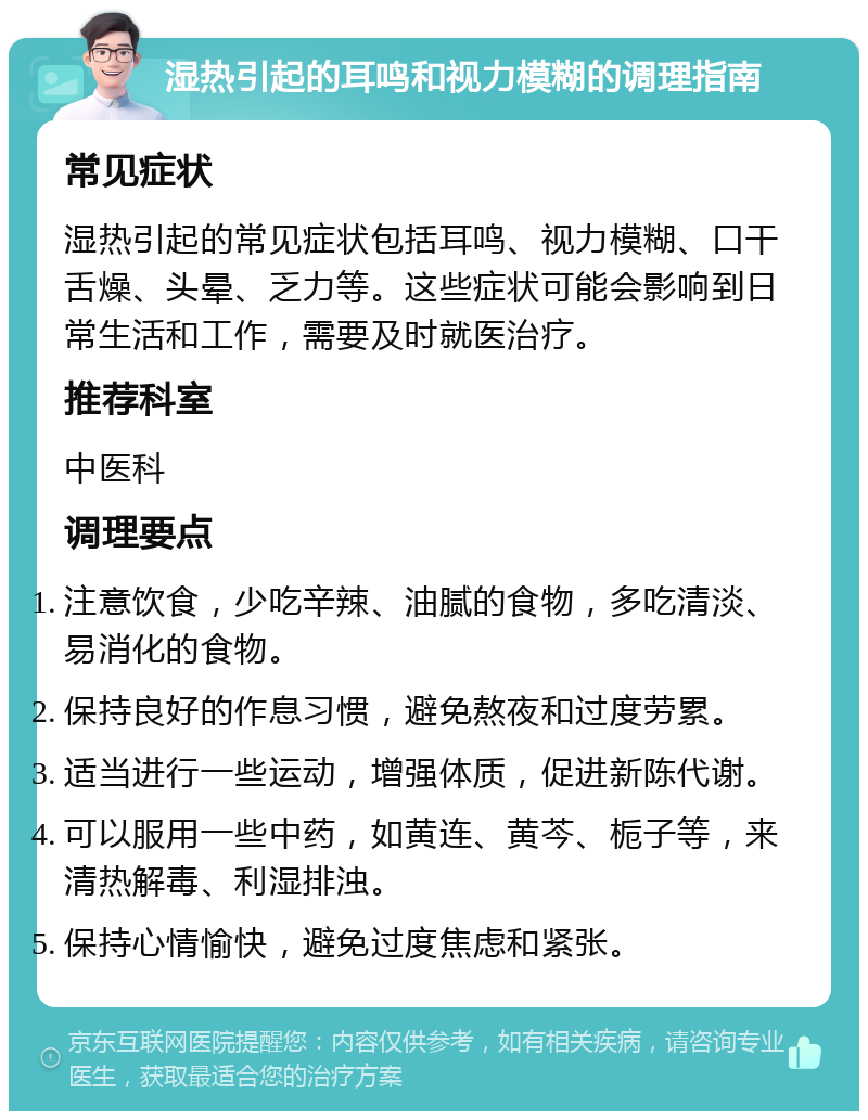 湿热引起的耳鸣和视力模糊的调理指南 常见症状 湿热引起的常见症状包括耳鸣、视力模糊、口干舌燥、头晕、乏力等。这些症状可能会影响到日常生活和工作，需要及时就医治疗。 推荐科室 中医科 调理要点 注意饮食，少吃辛辣、油腻的食物，多吃清淡、易消化的食物。 保持良好的作息习惯，避免熬夜和过度劳累。 适当进行一些运动，增强体质，促进新陈代谢。 可以服用一些中药，如黄连、黄芩、栀子等，来清热解毒、利湿排浊。 保持心情愉快，避免过度焦虑和紧张。