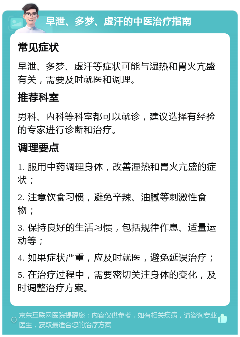 早泄、多梦、虚汗的中医治疗指南 常见症状 早泄、多梦、虚汗等症状可能与湿热和胃火亢盛有关，需要及时就医和调理。 推荐科室 男科、内科等科室都可以就诊，建议选择有经验的专家进行诊断和治疗。 调理要点 1. 服用中药调理身体，改善湿热和胃火亢盛的症状； 2. 注意饮食习惯，避免辛辣、油腻等刺激性食物； 3. 保持良好的生活习惯，包括规律作息、适量运动等； 4. 如果症状严重，应及时就医，避免延误治疗； 5. 在治疗过程中，需要密切关注身体的变化，及时调整治疗方案。