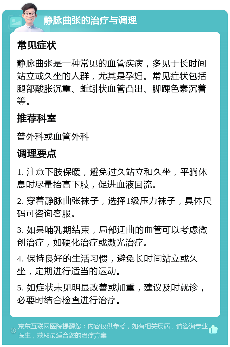 静脉曲张的治疗与调理 常见症状 静脉曲张是一种常见的血管疾病，多见于长时间站立或久坐的人群，尤其是孕妇。常见症状包括腿部酸胀沉重、蚯蚓状血管凸出、脚踝色素沉着等。 推荐科室 普外科或血管外科 调理要点 1. 注意下肢保暖，避免过久站立和久坐，平躺休息时尽量抬高下肢，促进血液回流。 2. 穿着静脉曲张袜子，选择1级压力袜子，具体尺码可咨询客服。 3. 如果哺乳期结束，局部迂曲的血管可以考虑微创治疗，如硬化治疗或激光治疗。 4. 保持良好的生活习惯，避免长时间站立或久坐，定期进行适当的运动。 5. 如症状未见明显改善或加重，建议及时就诊，必要时结合检查进行治疗。