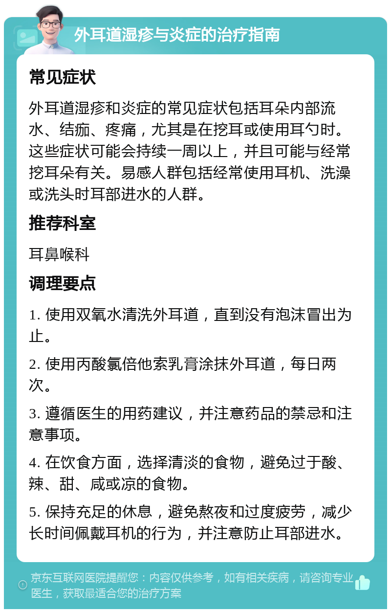 外耳道湿疹与炎症的治疗指南 常见症状 外耳道湿疹和炎症的常见症状包括耳朵内部流水、结痂、疼痛，尤其是在挖耳或使用耳勺时。这些症状可能会持续一周以上，并且可能与经常挖耳朵有关。易感人群包括经常使用耳机、洗澡或洗头时耳部进水的人群。 推荐科室 耳鼻喉科 调理要点 1. 使用双氧水清洗外耳道，直到没有泡沫冒出为止。 2. 使用丙酸氯倍他索乳膏涂抹外耳道，每日两次。 3. 遵循医生的用药建议，并注意药品的禁忌和注意事项。 4. 在饮食方面，选择清淡的食物，避免过于酸、辣、甜、咸或凉的食物。 5. 保持充足的休息，避免熬夜和过度疲劳，减少长时间佩戴耳机的行为，并注意防止耳部进水。