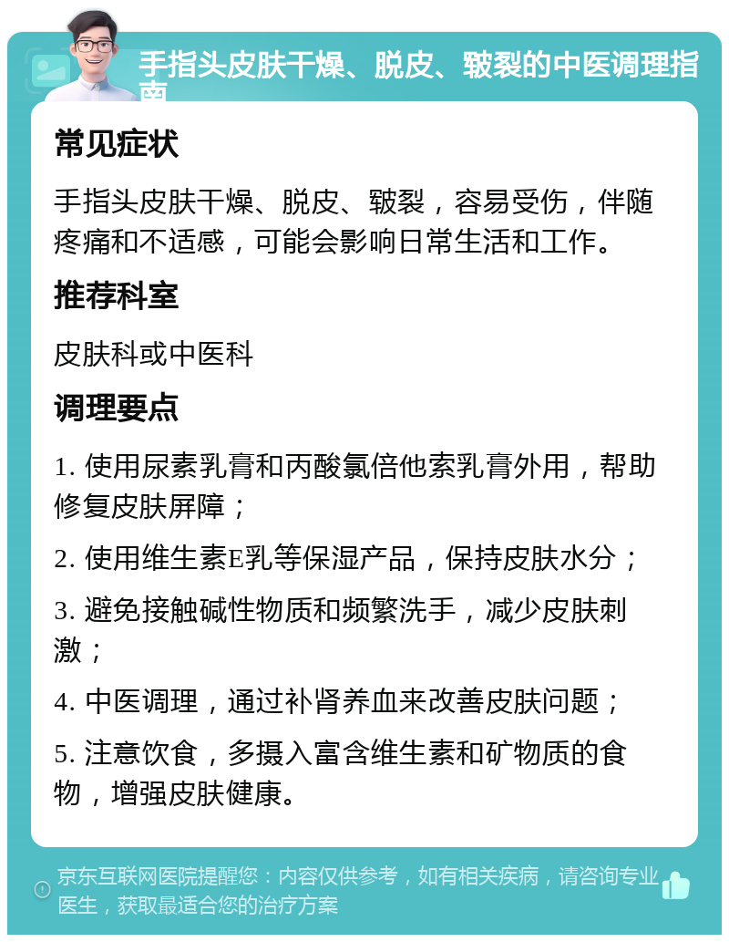 手指头皮肤干燥、脱皮、皲裂的中医调理指南 常见症状 手指头皮肤干燥、脱皮、皲裂，容易受伤，伴随疼痛和不适感，可能会影响日常生活和工作。 推荐科室 皮肤科或中医科 调理要点 1. 使用尿素乳膏和丙酸氯倍他索乳膏外用，帮助修复皮肤屏障； 2. 使用维生素E乳等保湿产品，保持皮肤水分； 3. 避免接触碱性物质和频繁洗手，减少皮肤刺激； 4. 中医调理，通过补肾养血来改善皮肤问题； 5. 注意饮食，多摄入富含维生素和矿物质的食物，增强皮肤健康。