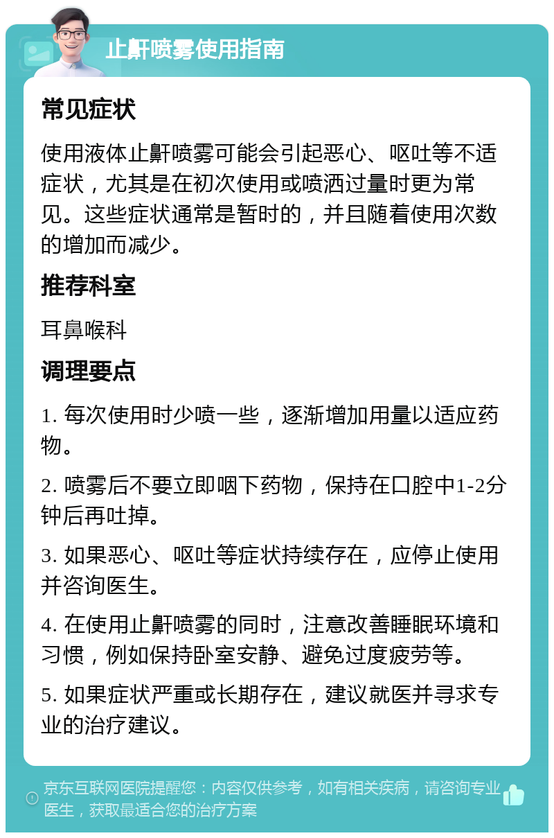 止鼾喷雾使用指南 常见症状 使用液体止鼾喷雾可能会引起恶心、呕吐等不适症状，尤其是在初次使用或喷洒过量时更为常见。这些症状通常是暂时的，并且随着使用次数的增加而减少。 推荐科室 耳鼻喉科 调理要点 1. 每次使用时少喷一些，逐渐增加用量以适应药物。 2. 喷雾后不要立即咽下药物，保持在口腔中1-2分钟后再吐掉。 3. 如果恶心、呕吐等症状持续存在，应停止使用并咨询医生。 4. 在使用止鼾喷雾的同时，注意改善睡眠环境和习惯，例如保持卧室安静、避免过度疲劳等。 5. 如果症状严重或长期存在，建议就医并寻求专业的治疗建议。