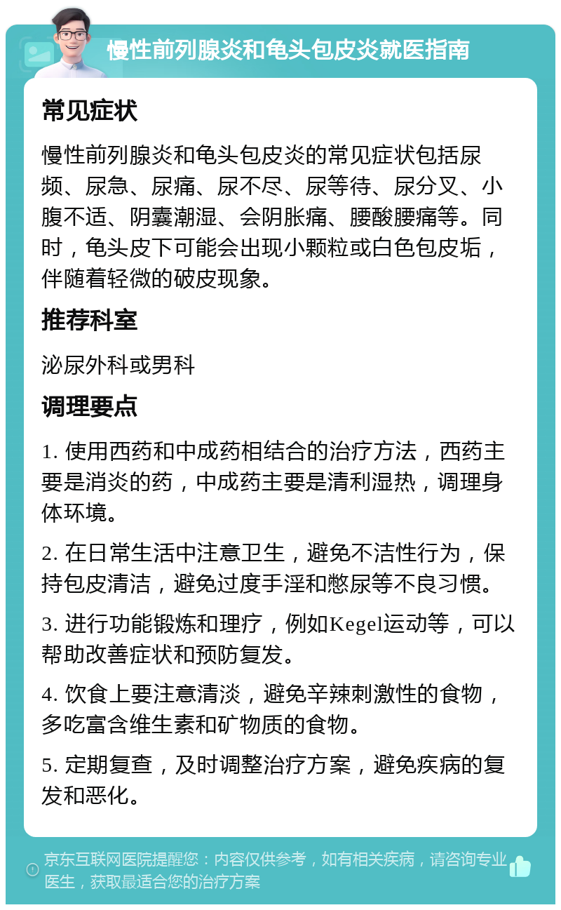 慢性前列腺炎和龟头包皮炎就医指南 常见症状 慢性前列腺炎和龟头包皮炎的常见症状包括尿频、尿急、尿痛、尿不尽、尿等待、尿分叉、小腹不适、阴囊潮湿、会阴胀痛、腰酸腰痛等。同时，龟头皮下可能会出现小颗粒或白色包皮垢，伴随着轻微的破皮现象。 推荐科室 泌尿外科或男科 调理要点 1. 使用西药和中成药相结合的治疗方法，西药主要是消炎的药，中成药主要是清利湿热，调理身体环境。 2. 在日常生活中注意卫生，避免不洁性行为，保持包皮清洁，避免过度手淫和憋尿等不良习惯。 3. 进行功能锻炼和理疗，例如Kegel运动等，可以帮助改善症状和预防复发。 4. 饮食上要注意清淡，避免辛辣刺激性的食物，多吃富含维生素和矿物质的食物。 5. 定期复查，及时调整治疗方案，避免疾病的复发和恶化。