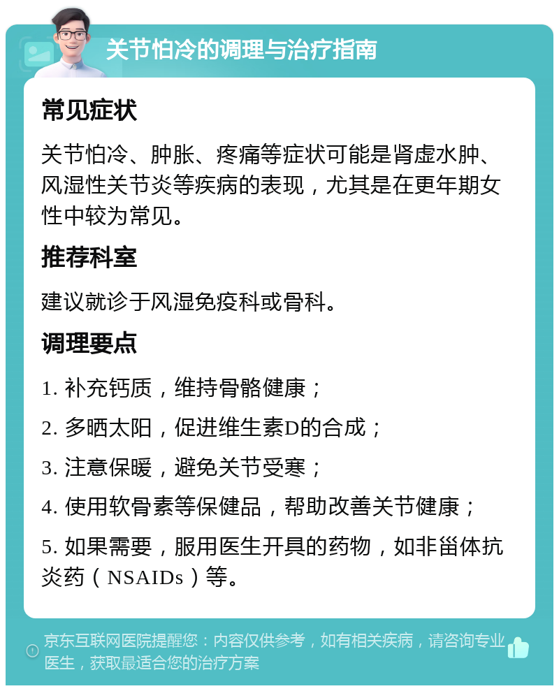 关节怕冷的调理与治疗指南 常见症状 关节怕冷、肿胀、疼痛等症状可能是肾虚水肿、风湿性关节炎等疾病的表现，尤其是在更年期女性中较为常见。 推荐科室 建议就诊于风湿免疫科或骨科。 调理要点 1. 补充钙质，维持骨骼健康； 2. 多晒太阳，促进维生素D的合成； 3. 注意保暖，避免关节受寒； 4. 使用软骨素等保健品，帮助改善关节健康； 5. 如果需要，服用医生开具的药物，如非甾体抗炎药（NSAIDs）等。