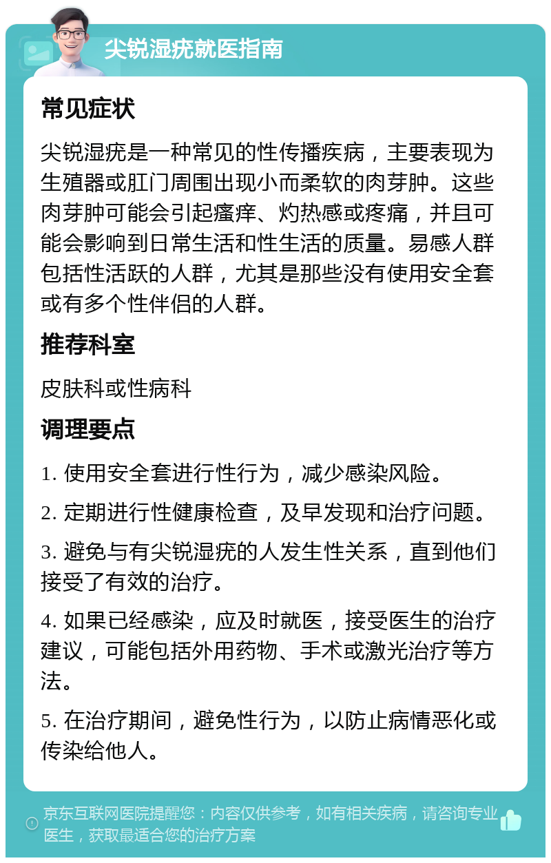 尖锐湿疣就医指南 常见症状 尖锐湿疣是一种常见的性传播疾病，主要表现为生殖器或肛门周围出现小而柔软的肉芽肿。这些肉芽肿可能会引起瘙痒、灼热感或疼痛，并且可能会影响到日常生活和性生活的质量。易感人群包括性活跃的人群，尤其是那些没有使用安全套或有多个性伴侣的人群。 推荐科室 皮肤科或性病科 调理要点 1. 使用安全套进行性行为，减少感染风险。 2. 定期进行性健康检查，及早发现和治疗问题。 3. 避免与有尖锐湿疣的人发生性关系，直到他们接受了有效的治疗。 4. 如果已经感染，应及时就医，接受医生的治疗建议，可能包括外用药物、手术或激光治疗等方法。 5. 在治疗期间，避免性行为，以防止病情恶化或传染给他人。