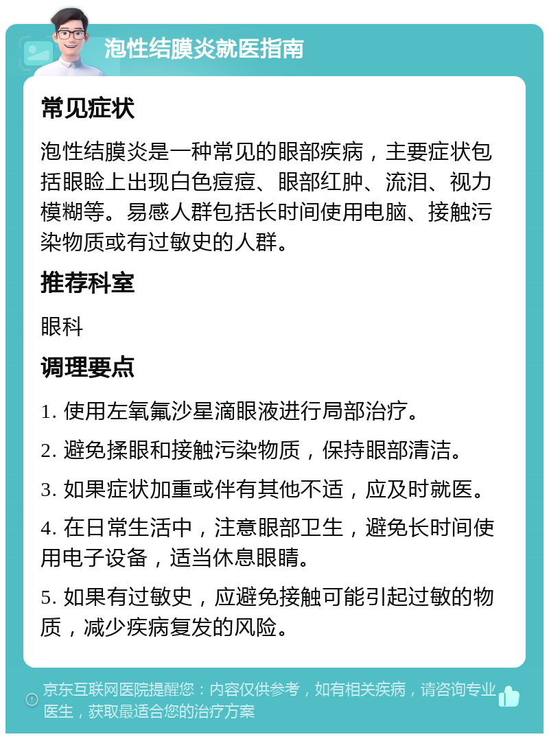 泡性结膜炎就医指南 常见症状 泡性结膜炎是一种常见的眼部疾病，主要症状包括眼睑上出现白色痘痘、眼部红肿、流泪、视力模糊等。易感人群包括长时间使用电脑、接触污染物质或有过敏史的人群。 推荐科室 眼科 调理要点 1. 使用左氧氟沙星滴眼液进行局部治疗。 2. 避免揉眼和接触污染物质，保持眼部清洁。 3. 如果症状加重或伴有其他不适，应及时就医。 4. 在日常生活中，注意眼部卫生，避免长时间使用电子设备，适当休息眼睛。 5. 如果有过敏史，应避免接触可能引起过敏的物质，减少疾病复发的风险。