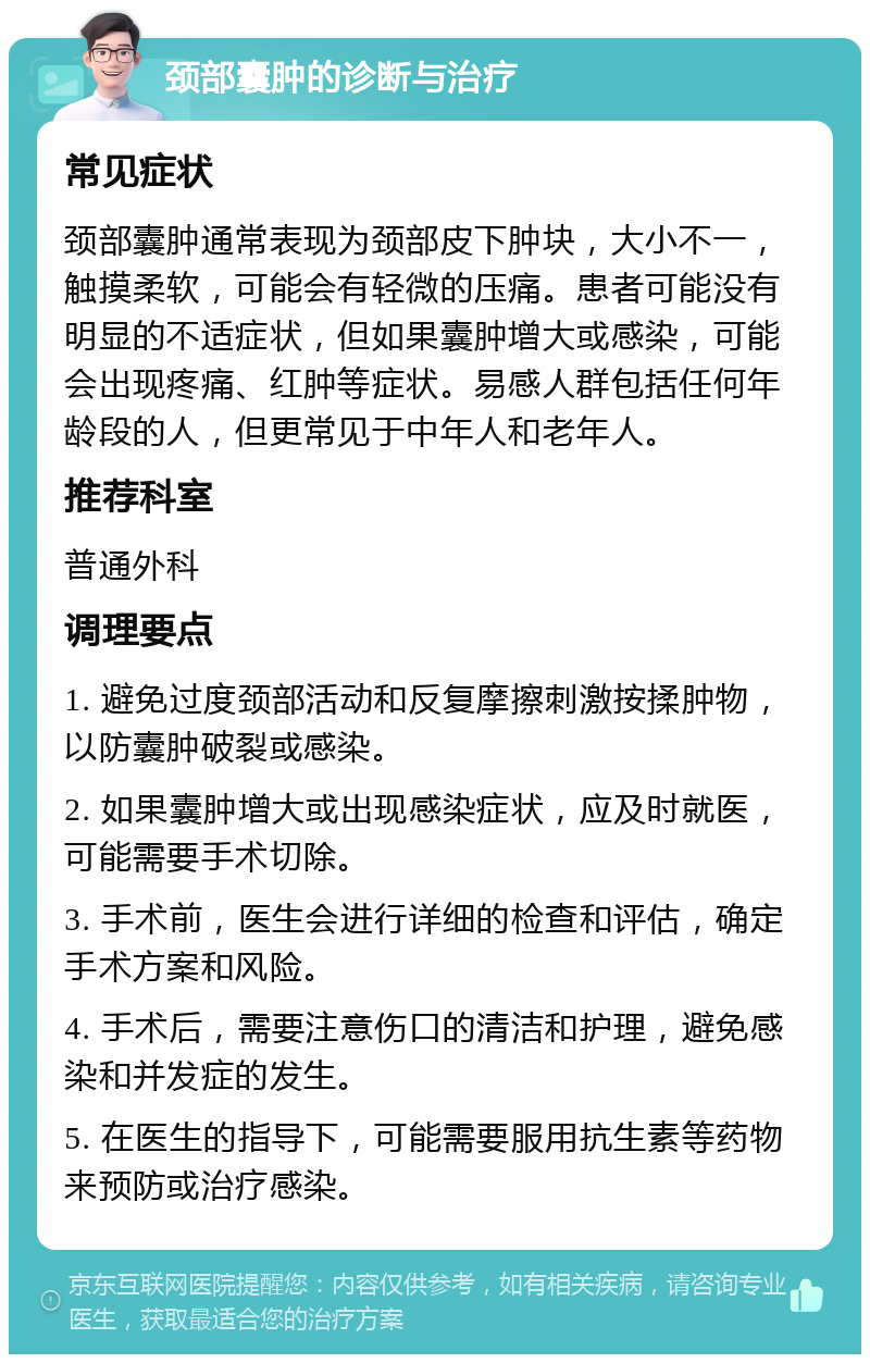 颈部囊肿的诊断与治疗 常见症状 颈部囊肿通常表现为颈部皮下肿块，大小不一，触摸柔软，可能会有轻微的压痛。患者可能没有明显的不适症状，但如果囊肿增大或感染，可能会出现疼痛、红肿等症状。易感人群包括任何年龄段的人，但更常见于中年人和老年人。 推荐科室 普通外科 调理要点 1. 避免过度颈部活动和反复摩擦刺激按揉肿物，以防囊肿破裂或感染。 2. 如果囊肿增大或出现感染症状，应及时就医，可能需要手术切除。 3. 手术前，医生会进行详细的检查和评估，确定手术方案和风险。 4. 手术后，需要注意伤口的清洁和护理，避免感染和并发症的发生。 5. 在医生的指导下，可能需要服用抗生素等药物来预防或治疗感染。