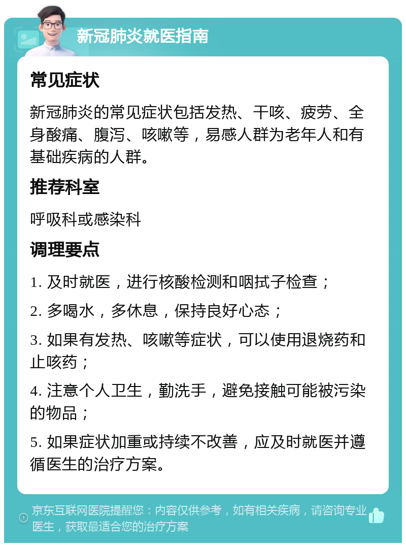 新冠肺炎就医指南 常见症状 新冠肺炎的常见症状包括发热、干咳、疲劳、全身酸痛、腹泻、咳嗽等，易感人群为老年人和有基础疾病的人群。 推荐科室 呼吸科或感染科 调理要点 1. 及时就医，进行核酸检测和咽拭子检查； 2. 多喝水，多休息，保持良好心态； 3. 如果有发热、咳嗽等症状，可以使用退烧药和止咳药； 4. 注意个人卫生，勤洗手，避免接触可能被污染的物品； 5. 如果症状加重或持续不改善，应及时就医并遵循医生的治疗方案。