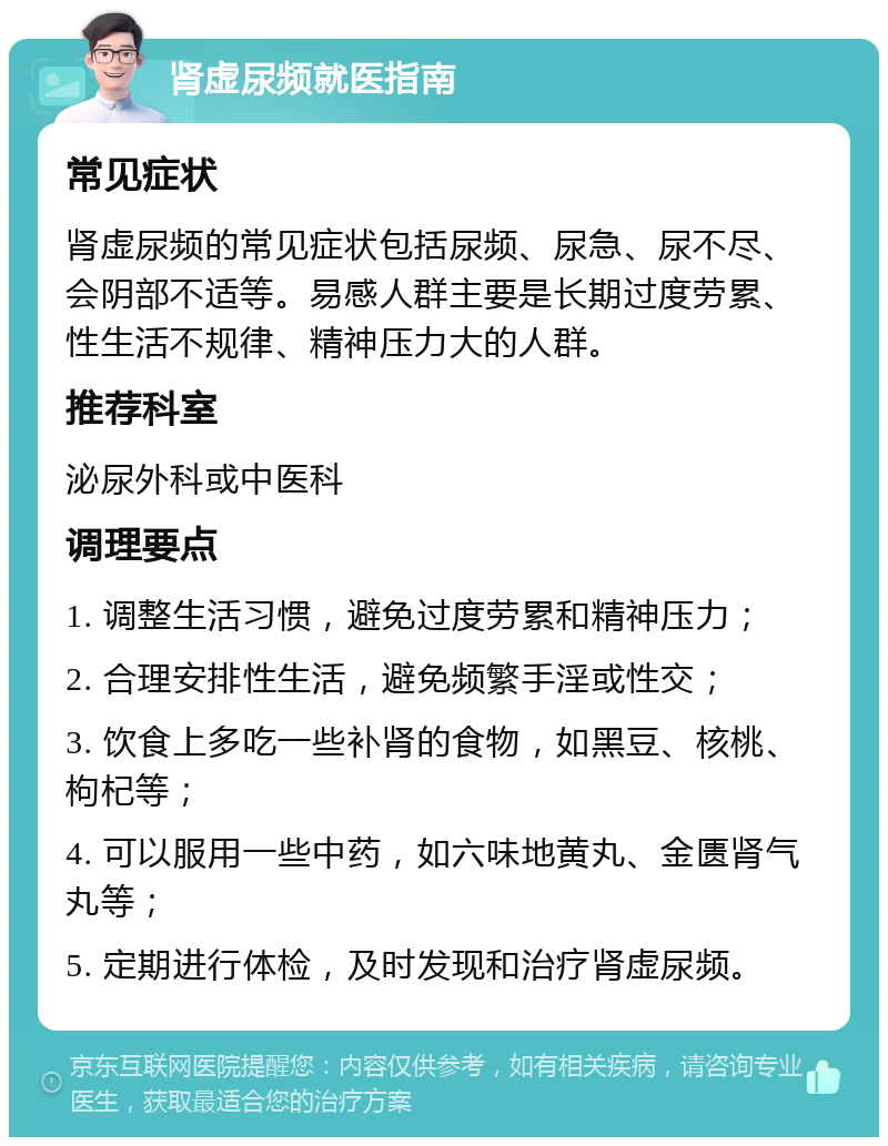 肾虚尿频就医指南 常见症状 肾虚尿频的常见症状包括尿频、尿急、尿不尽、会阴部不适等。易感人群主要是长期过度劳累、性生活不规律、精神压力大的人群。 推荐科室 泌尿外科或中医科 调理要点 1. 调整生活习惯，避免过度劳累和精神压力； 2. 合理安排性生活，避免频繁手淫或性交； 3. 饮食上多吃一些补肾的食物，如黑豆、核桃、枸杞等； 4. 可以服用一些中药，如六味地黄丸、金匮肾气丸等； 5. 定期进行体检，及时发现和治疗肾虚尿频。