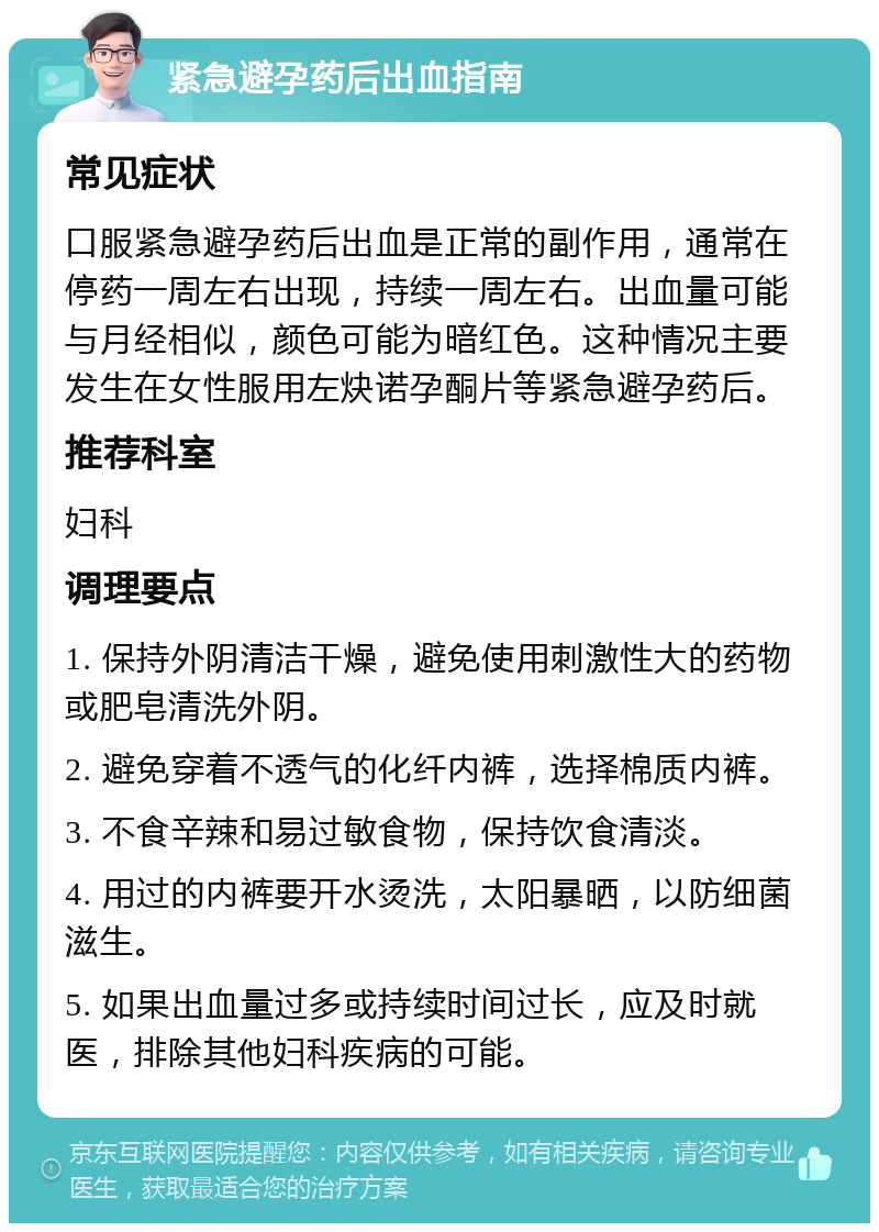 紧急避孕药后出血指南 常见症状 口服紧急避孕药后出血是正常的副作用，通常在停药一周左右出现，持续一周左右。出血量可能与月经相似，颜色可能为暗红色。这种情况主要发生在女性服用左炔诺孕酮片等紧急避孕药后。 推荐科室 妇科 调理要点 1. 保持外阴清洁干燥，避免使用刺激性大的药物或肥皂清洗外阴。 2. 避免穿着不透气的化纤内裤，选择棉质内裤。 3. 不食辛辣和易过敏食物，保持饮食清淡。 4. 用过的内裤要开水烫洗，太阳暴晒，以防细菌滋生。 5. 如果出血量过多或持续时间过长，应及时就医，排除其他妇科疾病的可能。