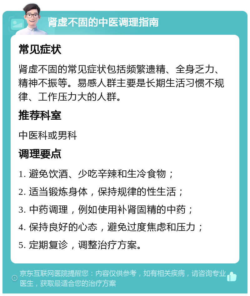 肾虚不固的中医调理指南 常见症状 肾虚不固的常见症状包括频繁遗精、全身乏力、精神不振等。易感人群主要是长期生活习惯不规律、工作压力大的人群。 推荐科室 中医科或男科 调理要点 1. 避免饮酒、少吃辛辣和生冷食物； 2. 适当锻炼身体，保持规律的性生活； 3. 中药调理，例如使用补肾固精的中药； 4. 保持良好的心态，避免过度焦虑和压力； 5. 定期复诊，调整治疗方案。