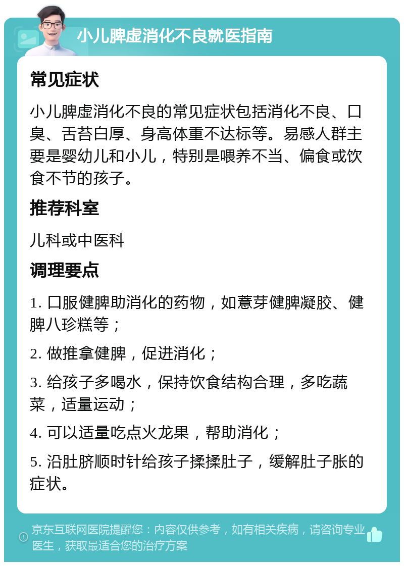 小儿脾虚消化不良就医指南 常见症状 小儿脾虚消化不良的常见症状包括消化不良、口臭、舌苔白厚、身高体重不达标等。易感人群主要是婴幼儿和小儿，特别是喂养不当、偏食或饮食不节的孩子。 推荐科室 儿科或中医科 调理要点 1. 口服健脾助消化的药物，如薏芽健脾凝胶、健脾八珍糕等； 2. 做推拿健脾，促进消化； 3. 给孩子多喝水，保持饮食结构合理，多吃蔬菜，适量运动； 4. 可以适量吃点火龙果，帮助消化； 5. 沿肚脐顺时针给孩子揉揉肚子，缓解肚子胀的症状。