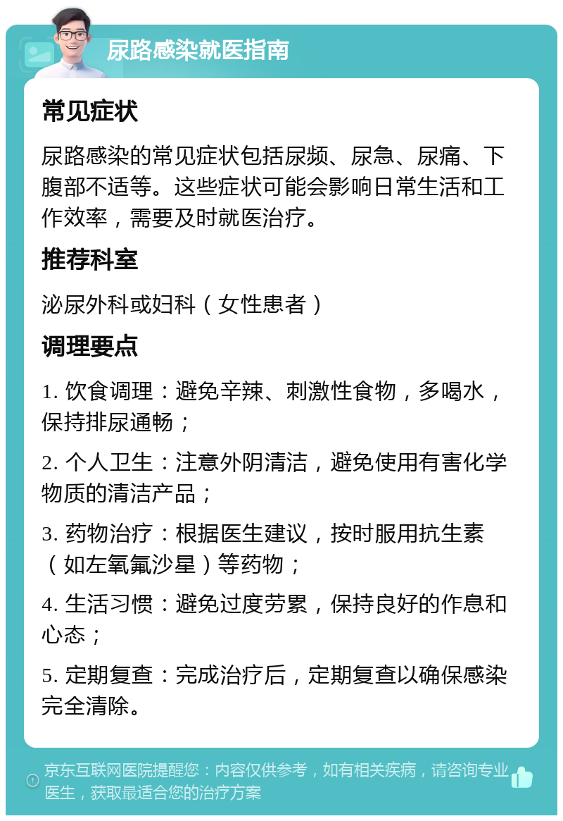 尿路感染就医指南 常见症状 尿路感染的常见症状包括尿频、尿急、尿痛、下腹部不适等。这些症状可能会影响日常生活和工作效率，需要及时就医治疗。 推荐科室 泌尿外科或妇科（女性患者） 调理要点 1. 饮食调理：避免辛辣、刺激性食物，多喝水，保持排尿通畅； 2. 个人卫生：注意外阴清洁，避免使用有害化学物质的清洁产品； 3. 药物治疗：根据医生建议，按时服用抗生素（如左氧氟沙星）等药物； 4. 生活习惯：避免过度劳累，保持良好的作息和心态； 5. 定期复查：完成治疗后，定期复查以确保感染完全清除。