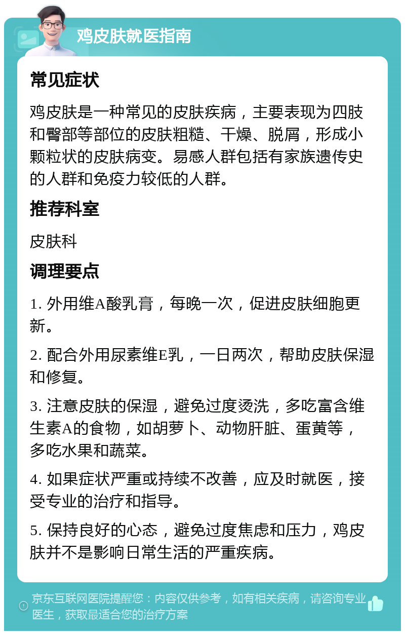 鸡皮肤就医指南 常见症状 鸡皮肤是一种常见的皮肤疾病，主要表现为四肢和臀部等部位的皮肤粗糙、干燥、脱屑，形成小颗粒状的皮肤病变。易感人群包括有家族遗传史的人群和免疫力较低的人群。 推荐科室 皮肤科 调理要点 1. 外用维A酸乳膏，每晚一次，促进皮肤细胞更新。 2. 配合外用尿素维E乳，一日两次，帮助皮肤保湿和修复。 3. 注意皮肤的保湿，避免过度烫洗，多吃富含维生素A的食物，如胡萝卜、动物肝脏、蛋黄等，多吃水果和蔬菜。 4. 如果症状严重或持续不改善，应及时就医，接受专业的治疗和指导。 5. 保持良好的心态，避免过度焦虑和压力，鸡皮肤并不是影响日常生活的严重疾病。