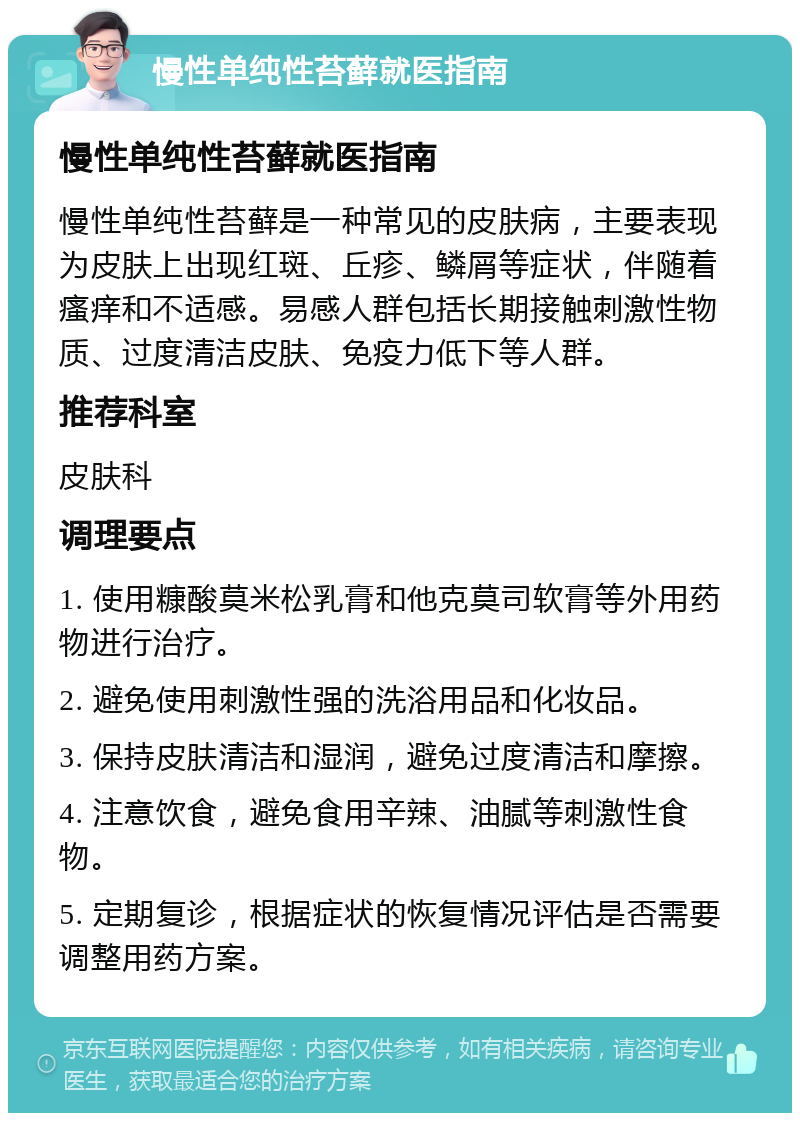 慢性单纯性苔藓就医指南 慢性单纯性苔藓就医指南 慢性单纯性苔藓是一种常见的皮肤病，主要表现为皮肤上出现红斑、丘疹、鳞屑等症状，伴随着瘙痒和不适感。易感人群包括长期接触刺激性物质、过度清洁皮肤、免疫力低下等人群。 推荐科室 皮肤科 调理要点 1. 使用糠酸莫米松乳膏和他克莫司软膏等外用药物进行治疗。 2. 避免使用刺激性强的洗浴用品和化妆品。 3. 保持皮肤清洁和湿润，避免过度清洁和摩擦。 4. 注意饮食，避免食用辛辣、油腻等刺激性食物。 5. 定期复诊，根据症状的恢复情况评估是否需要调整用药方案。