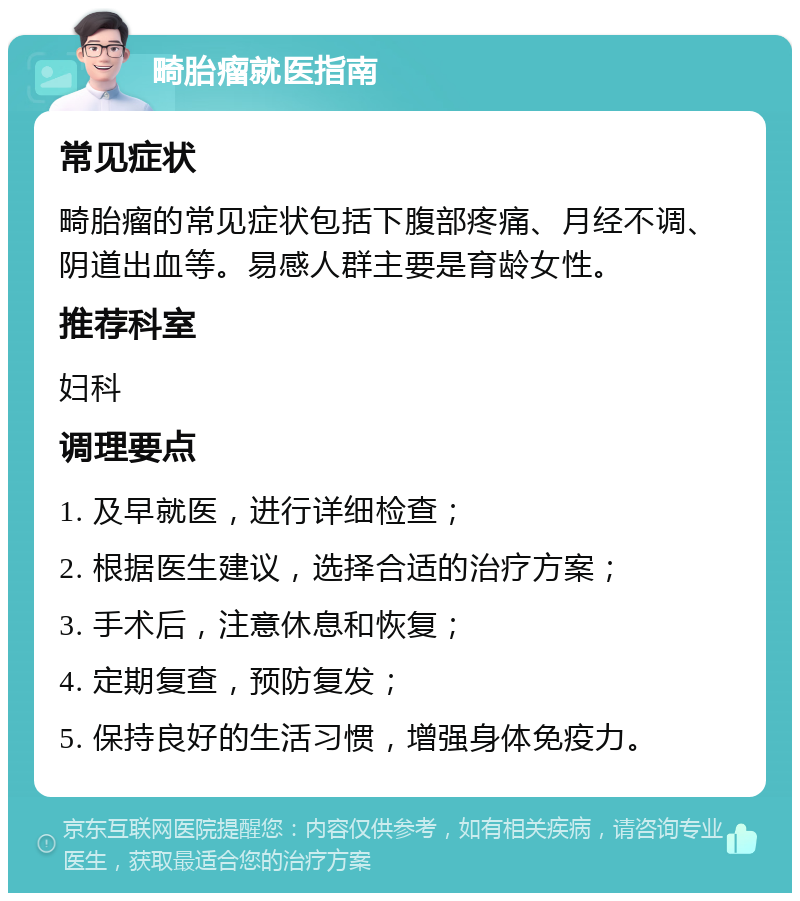 畸胎瘤就医指南 常见症状 畸胎瘤的常见症状包括下腹部疼痛、月经不调、阴道出血等。易感人群主要是育龄女性。 推荐科室 妇科 调理要点 1. 及早就医，进行详细检查； 2. 根据医生建议，选择合适的治疗方案； 3. 手术后，注意休息和恢复； 4. 定期复查，预防复发； 5. 保持良好的生活习惯，增强身体免疫力。