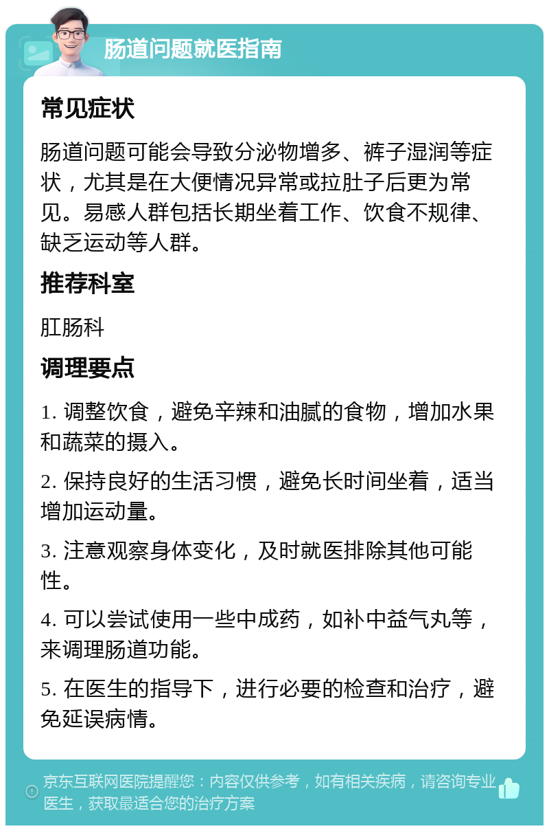 肠道问题就医指南 常见症状 肠道问题可能会导致分泌物增多、裤子湿润等症状，尤其是在大便情况异常或拉肚子后更为常见。易感人群包括长期坐着工作、饮食不规律、缺乏运动等人群。 推荐科室 肛肠科 调理要点 1. 调整饮食，避免辛辣和油腻的食物，增加水果和蔬菜的摄入。 2. 保持良好的生活习惯，避免长时间坐着，适当增加运动量。 3. 注意观察身体变化，及时就医排除其他可能性。 4. 可以尝试使用一些中成药，如补中益气丸等，来调理肠道功能。 5. 在医生的指导下，进行必要的检查和治疗，避免延误病情。