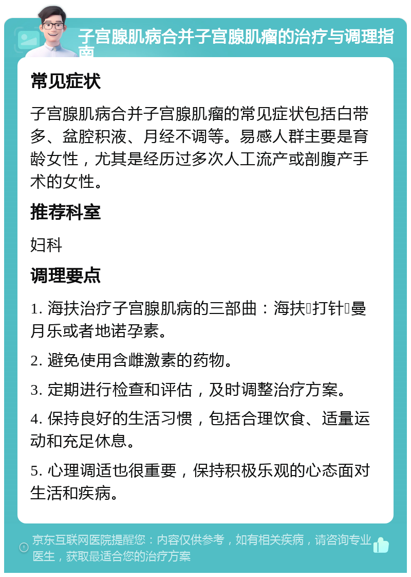 子宫腺肌病合并子宫腺肌瘤的治疗与调理指南 常见症状 子宫腺肌病合并子宫腺肌瘤的常见症状包括白带多、盆腔积液、月经不调等。易感人群主要是育龄女性，尤其是经历过多次人工流产或剖腹产手术的女性。 推荐科室 妇科 调理要点 1. 海扶治疗子宫腺肌病的三部曲：海扶➕打针➕曼月乐或者地诺孕素。 2. 避免使用含雌激素的药物。 3. 定期进行检查和评估，及时调整治疗方案。 4. 保持良好的生活习惯，包括合理饮食、适量运动和充足休息。 5. 心理调适也很重要，保持积极乐观的心态面对生活和疾病。