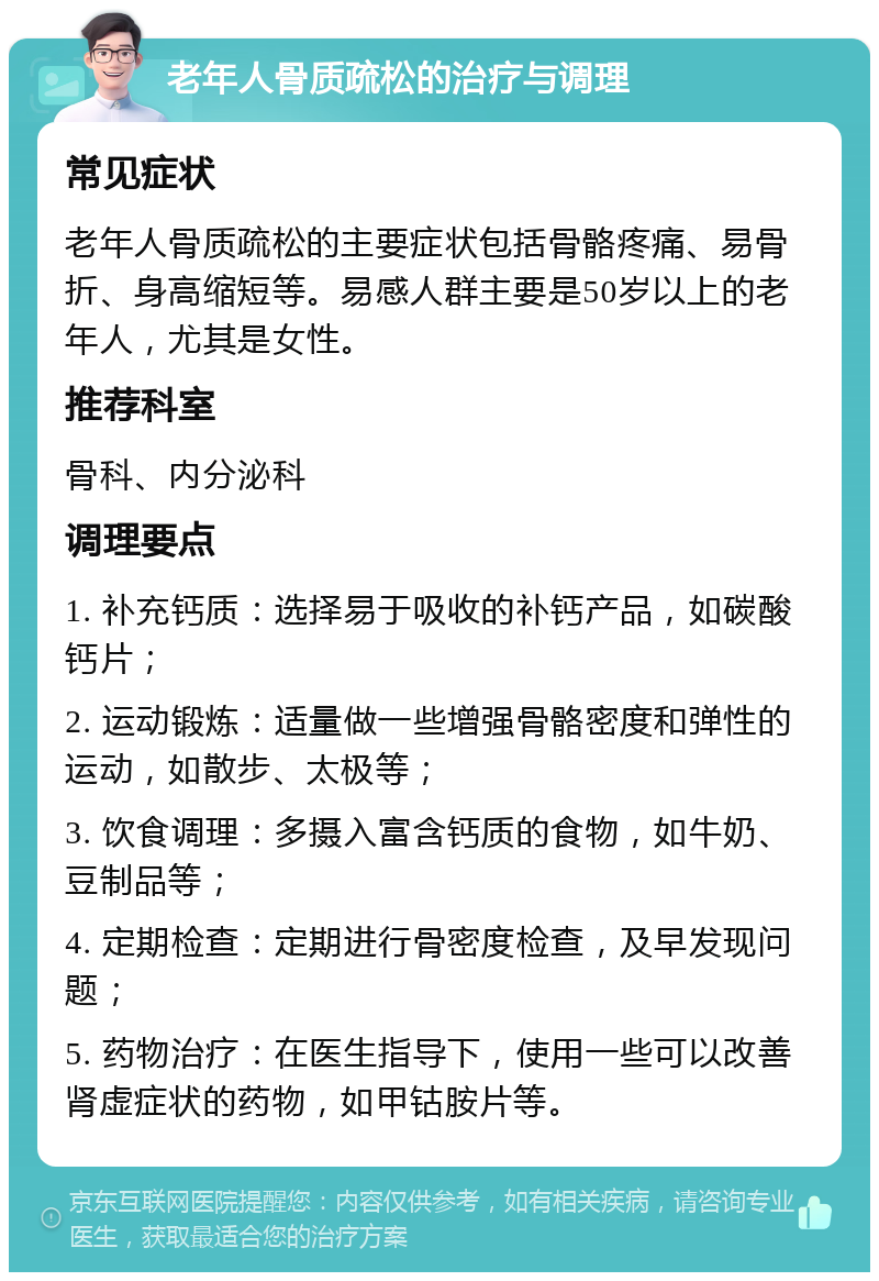 老年人骨质疏松的治疗与调理 常见症状 老年人骨质疏松的主要症状包括骨骼疼痛、易骨折、身高缩短等。易感人群主要是50岁以上的老年人，尤其是女性。 推荐科室 骨科、内分泌科 调理要点 1. 补充钙质：选择易于吸收的补钙产品，如碳酸钙片； 2. 运动锻炼：适量做一些增强骨骼密度和弹性的运动，如散步、太极等； 3. 饮食调理：多摄入富含钙质的食物，如牛奶、豆制品等； 4. 定期检查：定期进行骨密度检查，及早发现问题； 5. 药物治疗：在医生指导下，使用一些可以改善肾虚症状的药物，如甲钴胺片等。