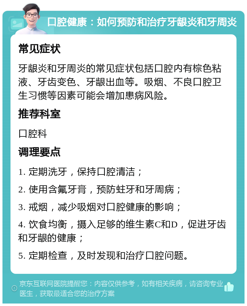 口腔健康：如何预防和治疗牙龈炎和牙周炎 常见症状 牙龈炎和牙周炎的常见症状包括口腔内有棕色粘液、牙齿变色、牙龈出血等。吸烟、不良口腔卫生习惯等因素可能会增加患病风险。 推荐科室 口腔科 调理要点 1. 定期洗牙，保持口腔清洁； 2. 使用含氟牙膏，预防蛀牙和牙周病； 3. 戒烟，减少吸烟对口腔健康的影响； 4. 饮食均衡，摄入足够的维生素C和D，促进牙齿和牙龈的健康； 5. 定期检查，及时发现和治疗口腔问题。