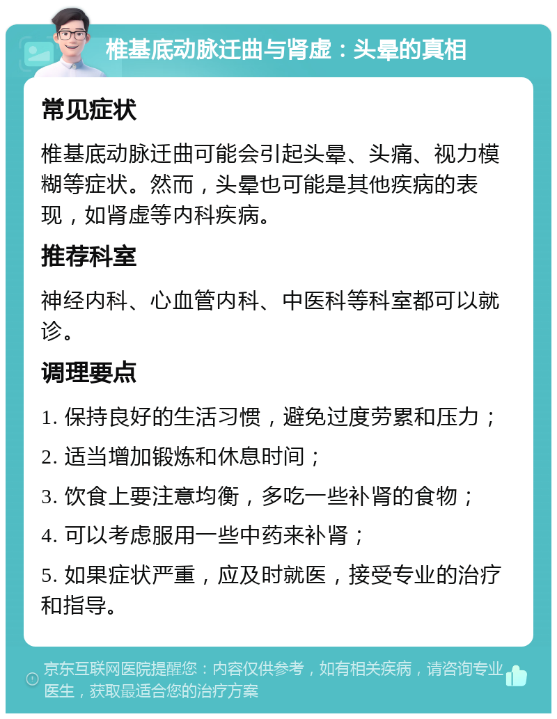 椎基底动脉迁曲与肾虚：头晕的真相 常见症状 椎基底动脉迁曲可能会引起头晕、头痛、视力模糊等症状。然而，头晕也可能是其他疾病的表现，如肾虚等内科疾病。 推荐科室 神经内科、心血管内科、中医科等科室都可以就诊。 调理要点 1. 保持良好的生活习惯，避免过度劳累和压力； 2. 适当增加锻炼和休息时间； 3. 饮食上要注意均衡，多吃一些补肾的食物； 4. 可以考虑服用一些中药来补肾； 5. 如果症状严重，应及时就医，接受专业的治疗和指导。