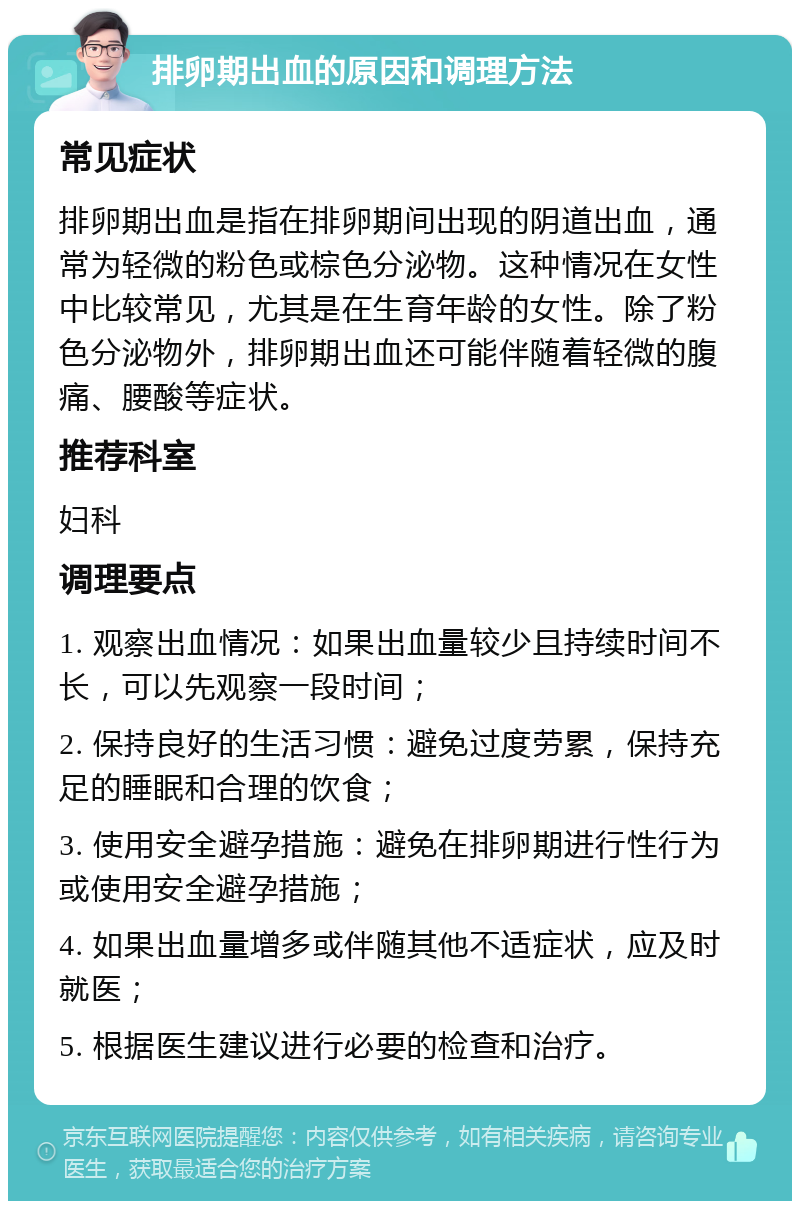 排卵期出血的原因和调理方法 常见症状 排卵期出血是指在排卵期间出现的阴道出血，通常为轻微的粉色或棕色分泌物。这种情况在女性中比较常见，尤其是在生育年龄的女性。除了粉色分泌物外，排卵期出血还可能伴随着轻微的腹痛、腰酸等症状。 推荐科室 妇科 调理要点 1. 观察出血情况：如果出血量较少且持续时间不长，可以先观察一段时间； 2. 保持良好的生活习惯：避免过度劳累，保持充足的睡眠和合理的饮食； 3. 使用安全避孕措施：避免在排卵期进行性行为或使用安全避孕措施； 4. 如果出血量增多或伴随其他不适症状，应及时就医； 5. 根据医生建议进行必要的检查和治疗。