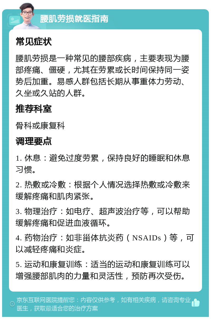 腰肌劳损就医指南 常见症状 腰肌劳损是一种常见的腰部疾病，主要表现为腰部疼痛、僵硬，尤其在劳累或长时间保持同一姿势后加重。易感人群包括长期从事重体力劳动、久坐或久站的人群。 推荐科室 骨科或康复科 调理要点 1. 休息：避免过度劳累，保持良好的睡眠和休息习惯。 2. 热敷或冷敷：根据个人情况选择热敷或冷敷来缓解疼痛和肌肉紧张。 3. 物理治疗：如电疗、超声波治疗等，可以帮助缓解疼痛和促进血液循环。 4. 药物治疗：如非甾体抗炎药（NSAIDs）等，可以减轻疼痛和炎症。 5. 运动和康复训练：适当的运动和康复训练可以增强腰部肌肉的力量和灵活性，预防再次受伤。