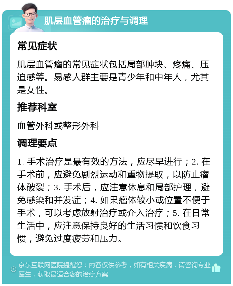 肌层血管瘤的治疗与调理 常见症状 肌层血管瘤的常见症状包括局部肿块、疼痛、压迫感等。易感人群主要是青少年和中年人，尤其是女性。 推荐科室 血管外科或整形外科 调理要点 1. 手术治疗是最有效的方法，应尽早进行；2. 在手术前，应避免剧烈运动和重物提取，以防止瘤体破裂；3. 手术后，应注意休息和局部护理，避免感染和并发症；4. 如果瘤体较小或位置不便于手术，可以考虑放射治疗或介入治疗；5. 在日常生活中，应注意保持良好的生活习惯和饮食习惯，避免过度疲劳和压力。