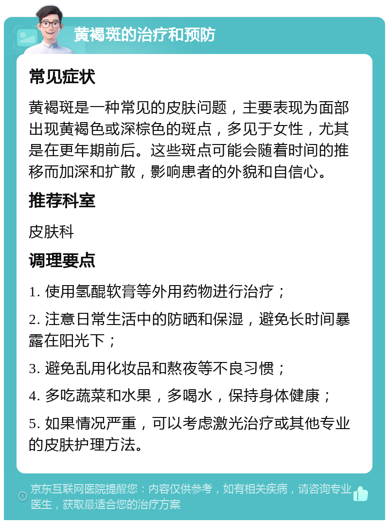 黄褐斑的治疗和预防 常见症状 黄褐斑是一种常见的皮肤问题，主要表现为面部出现黄褐色或深棕色的斑点，多见于女性，尤其是在更年期前后。这些斑点可能会随着时间的推移而加深和扩散，影响患者的外貌和自信心。 推荐科室 皮肤科 调理要点 1. 使用氢醌软膏等外用药物进行治疗； 2. 注意日常生活中的防晒和保湿，避免长时间暴露在阳光下； 3. 避免乱用化妆品和熬夜等不良习惯； 4. 多吃蔬菜和水果，多喝水，保持身体健康； 5. 如果情况严重，可以考虑激光治疗或其他专业的皮肤护理方法。