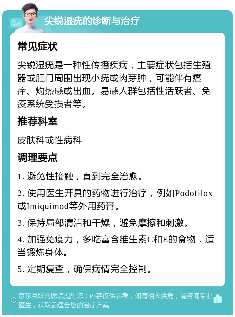 尖锐湿疣的诊断与治疗 常见症状 尖锐湿疣是一种性传播疾病，主要症状包括生殖器或肛门周围出现小疣或肉芽肿，可能伴有瘙痒、灼热感或出血。易感人群包括性活跃者、免疫系统受损者等。 推荐科室 皮肤科或性病科 调理要点 1. 避免性接触，直到完全治愈。 2. 使用医生开具的药物进行治疗，例如Podofilox或Imiquimod等外用药膏。 3. 保持局部清洁和干燥，避免摩擦和刺激。 4. 加强免疫力，多吃富含维生素C和E的食物，适当锻炼身体。 5. 定期复查，确保病情完全控制。