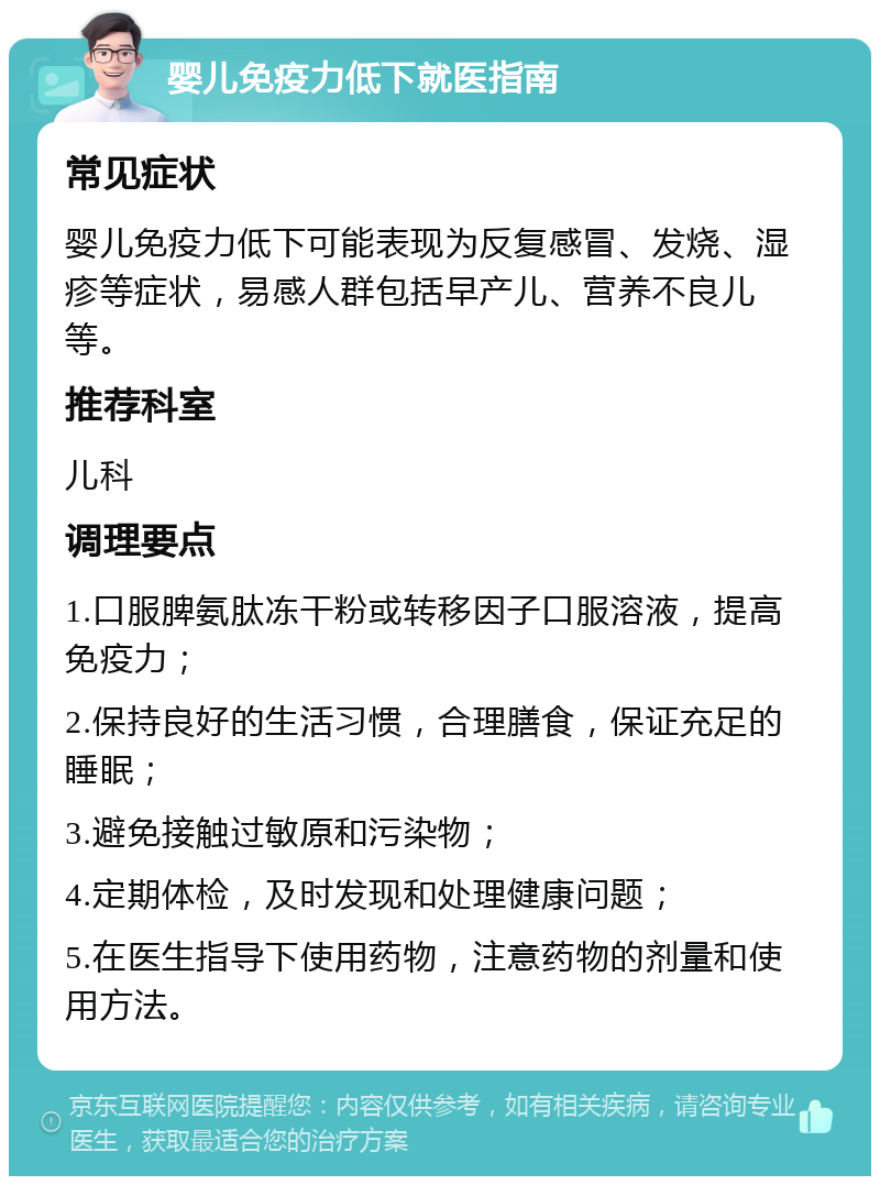 婴儿免疫力低下就医指南 常见症状 婴儿免疫力低下可能表现为反复感冒、发烧、湿疹等症状，易感人群包括早产儿、营养不良儿等。 推荐科室 儿科 调理要点 1.口服脾氨肽冻干粉或转移因子口服溶液，提高免疫力； 2.保持良好的生活习惯，合理膳食，保证充足的睡眠； 3.避免接触过敏原和污染物； 4.定期体检，及时发现和处理健康问题； 5.在医生指导下使用药物，注意药物的剂量和使用方法。