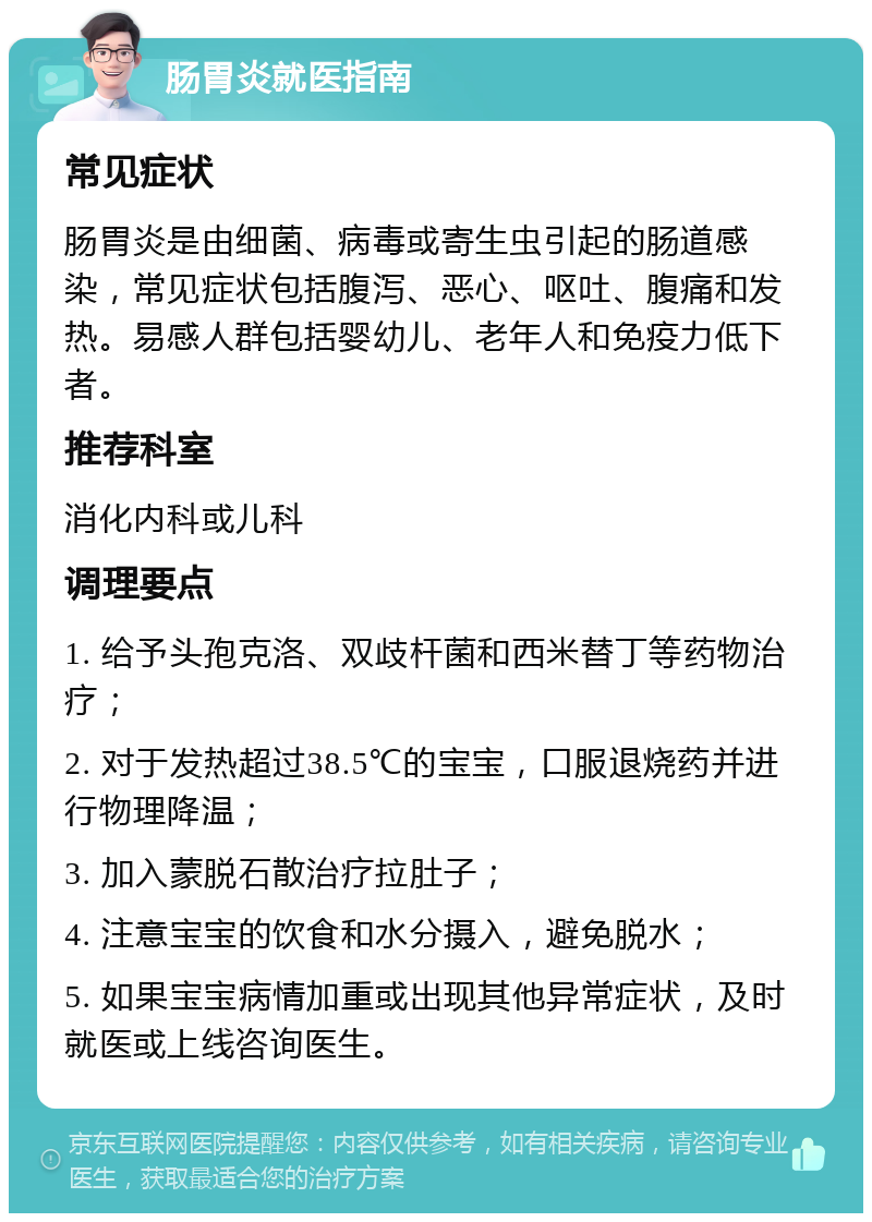 肠胃炎就医指南 常见症状 肠胃炎是由细菌、病毒或寄生虫引起的肠道感染，常见症状包括腹泻、恶心、呕吐、腹痛和发热。易感人群包括婴幼儿、老年人和免疫力低下者。 推荐科室 消化内科或儿科 调理要点 1. 给予头孢克洛、双歧杆菌和西米替丁等药物治疗； 2. 对于发热超过38.5℃的宝宝，口服退烧药并进行物理降温； 3. 加入蒙脱石散治疗拉肚子； 4. 注意宝宝的饮食和水分摄入，避免脱水； 5. 如果宝宝病情加重或出现其他异常症状，及时就医或上线咨询医生。