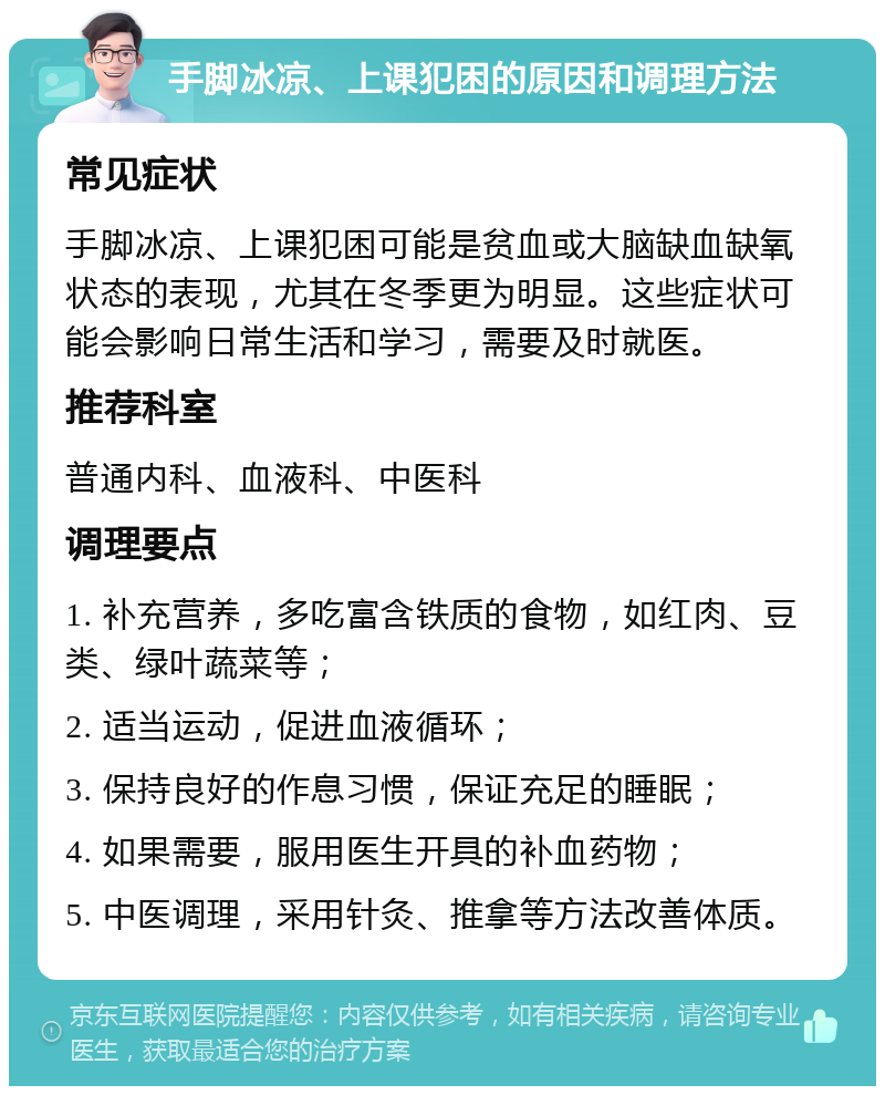 手脚冰凉、上课犯困的原因和调理方法 常见症状 手脚冰凉、上课犯困可能是贫血或大脑缺血缺氧状态的表现，尤其在冬季更为明显。这些症状可能会影响日常生活和学习，需要及时就医。 推荐科室 普通内科、血液科、中医科 调理要点 1. 补充营养，多吃富含铁质的食物，如红肉、豆类、绿叶蔬菜等； 2. 适当运动，促进血液循环； 3. 保持良好的作息习惯，保证充足的睡眠； 4. 如果需要，服用医生开具的补血药物； 5. 中医调理，采用针灸、推拿等方法改善体质。