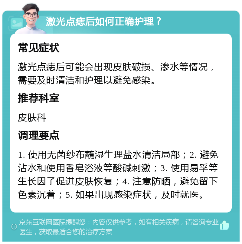 激光点痣后如何正确护理？ 常见症状 激光点痣后可能会出现皮肤破损、渗水等情况，需要及时清洁和护理以避免感染。 推荐科室 皮肤科 调理要点 1. 使用无菌纱布蘸湿生理盐水清洁局部；2. 避免沾水和使用香皂浴液等酸碱刺激；3. 使用易孚等生长因子促进皮肤恢复；4. 注意防晒，避免留下色素沉着；5. 如果出现感染症状，及时就医。