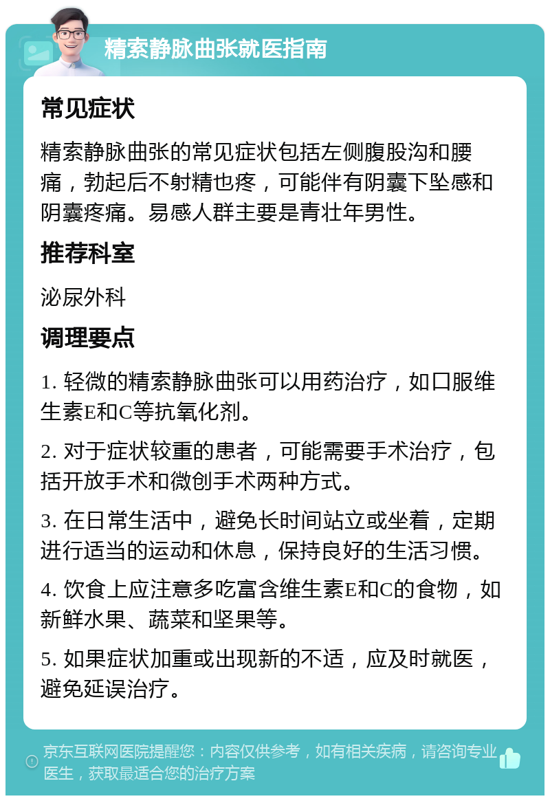 精索静脉曲张就医指南 常见症状 精索静脉曲张的常见症状包括左侧腹股沟和腰痛，勃起后不射精也疼，可能伴有阴囊下坠感和阴囊疼痛。易感人群主要是青壮年男性。 推荐科室 泌尿外科 调理要点 1. 轻微的精索静脉曲张可以用药治疗，如口服维生素E和C等抗氧化剂。 2. 对于症状较重的患者，可能需要手术治疗，包括开放手术和微创手术两种方式。 3. 在日常生活中，避免长时间站立或坐着，定期进行适当的运动和休息，保持良好的生活习惯。 4. 饮食上应注意多吃富含维生素E和C的食物，如新鲜水果、蔬菜和坚果等。 5. 如果症状加重或出现新的不适，应及时就医，避免延误治疗。