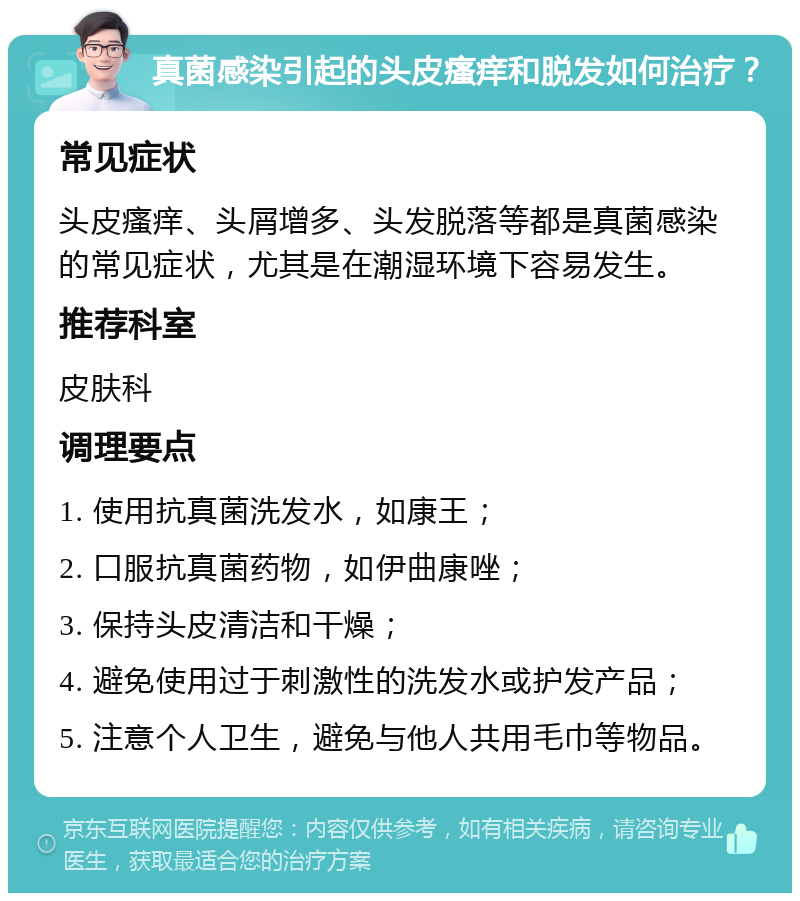 真菌感染引起的头皮瘙痒和脱发如何治疗？ 常见症状 头皮瘙痒、头屑增多、头发脱落等都是真菌感染的常见症状，尤其是在潮湿环境下容易发生。 推荐科室 皮肤科 调理要点 1. 使用抗真菌洗发水，如康王； 2. 口服抗真菌药物，如伊曲康唑； 3. 保持头皮清洁和干燥； 4. 避免使用过于刺激性的洗发水或护发产品； 5. 注意个人卫生，避免与他人共用毛巾等物品。