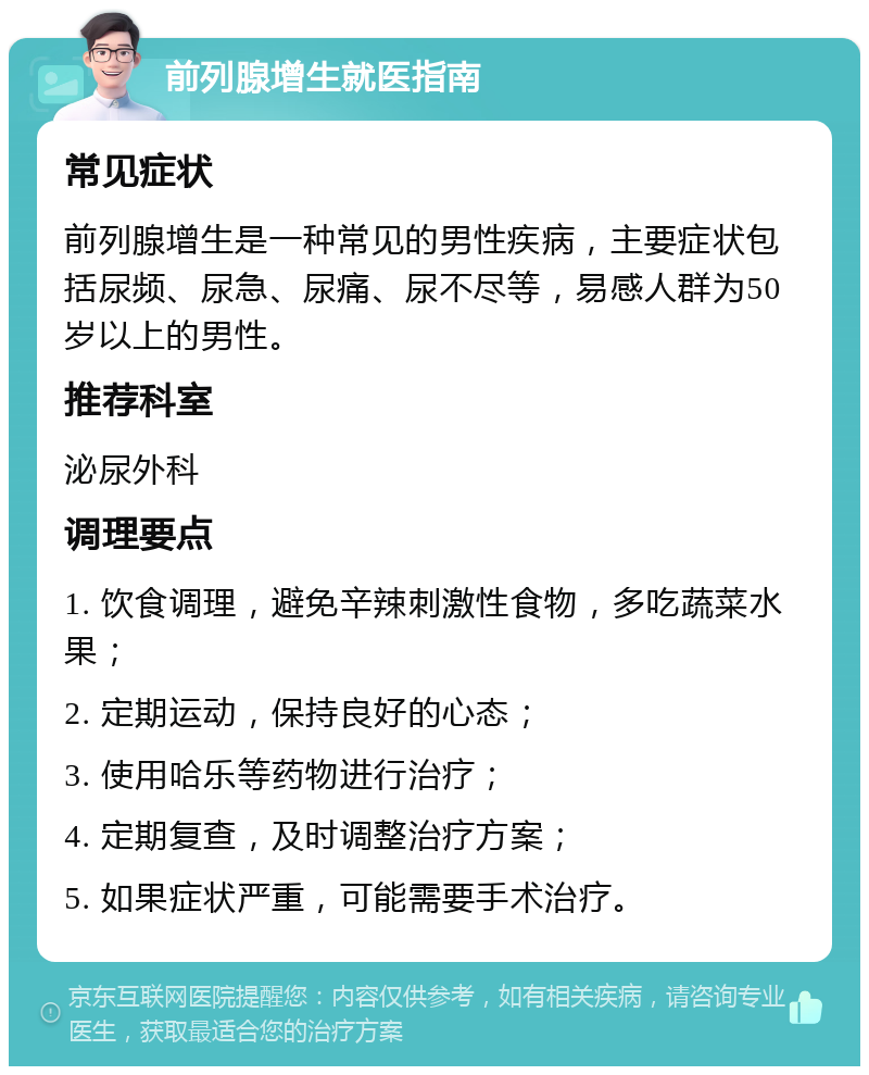 前列腺增生就医指南 常见症状 前列腺增生是一种常见的男性疾病，主要症状包括尿频、尿急、尿痛、尿不尽等，易感人群为50岁以上的男性。 推荐科室 泌尿外科 调理要点 1. 饮食调理，避免辛辣刺激性食物，多吃蔬菜水果； 2. 定期运动，保持良好的心态； 3. 使用哈乐等药物进行治疗； 4. 定期复查，及时调整治疗方案； 5. 如果症状严重，可能需要手术治疗。