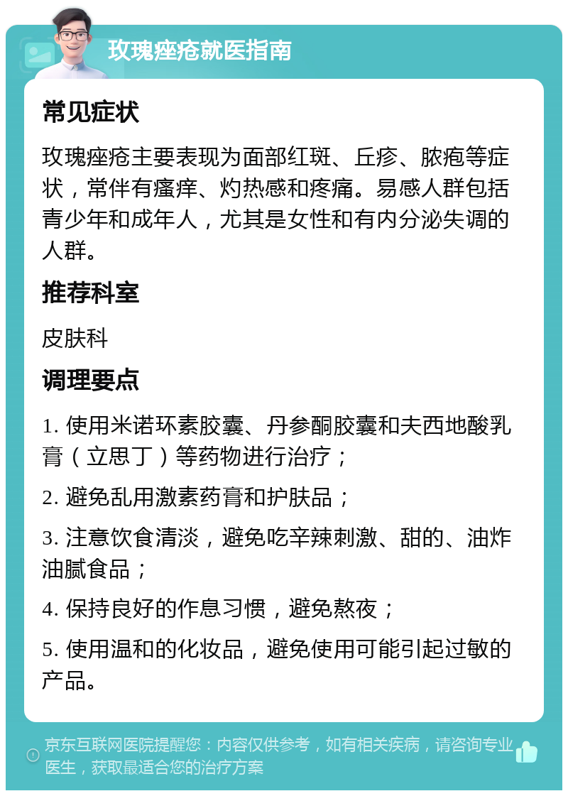 玫瑰痤疮就医指南 常见症状 玫瑰痤疮主要表现为面部红斑、丘疹、脓疱等症状，常伴有瘙痒、灼热感和疼痛。易感人群包括青少年和成年人，尤其是女性和有内分泌失调的人群。 推荐科室 皮肤科 调理要点 1. 使用米诺环素胶囊、丹参酮胶囊和夫西地酸乳膏（立思丁）等药物进行治疗； 2. 避免乱用激素药膏和护肤品； 3. 注意饮食清淡，避免吃辛辣刺激、甜的、油炸油腻食品； 4. 保持良好的作息习惯，避免熬夜； 5. 使用温和的化妆品，避免使用可能引起过敏的产品。