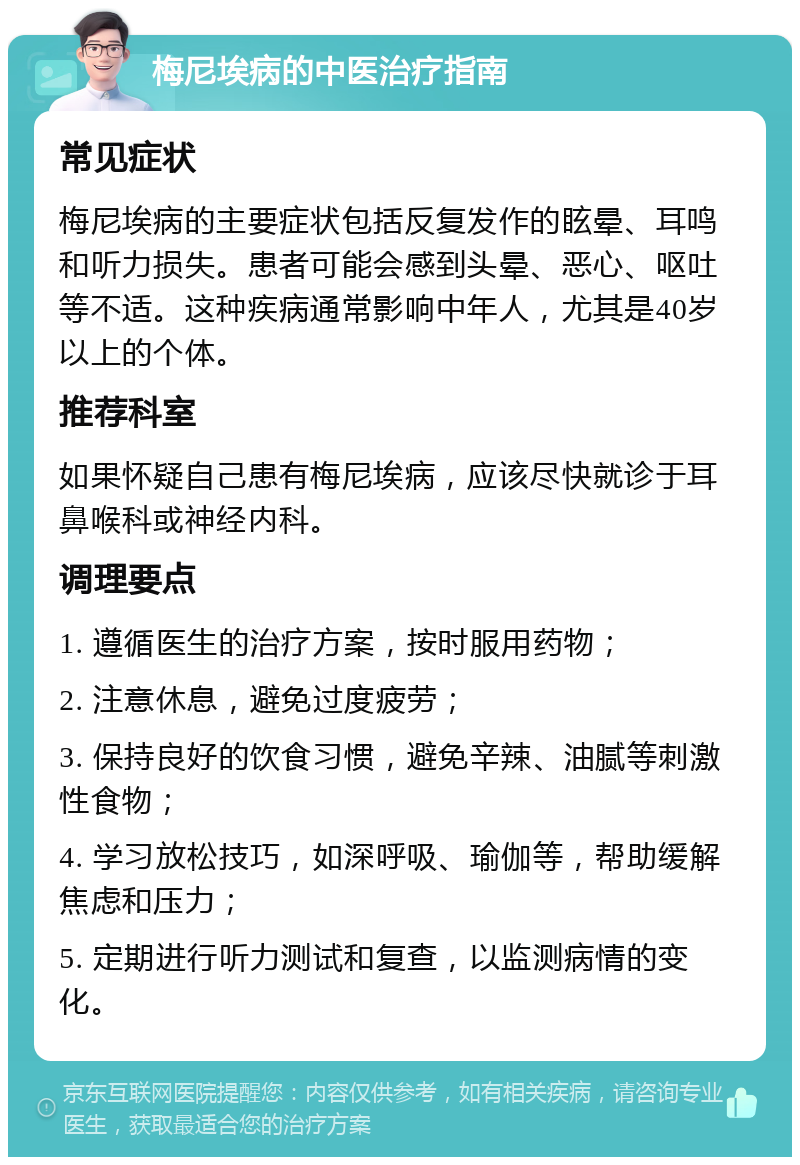 梅尼埃病的中医治疗指南 常见症状 梅尼埃病的主要症状包括反复发作的眩晕、耳鸣和听力损失。患者可能会感到头晕、恶心、呕吐等不适。这种疾病通常影响中年人，尤其是40岁以上的个体。 推荐科室 如果怀疑自己患有梅尼埃病，应该尽快就诊于耳鼻喉科或神经内科。 调理要点 1. 遵循医生的治疗方案，按时服用药物； 2. 注意休息，避免过度疲劳； 3. 保持良好的饮食习惯，避免辛辣、油腻等刺激性食物； 4. 学习放松技巧，如深呼吸、瑜伽等，帮助缓解焦虑和压力； 5. 定期进行听力测试和复查，以监测病情的变化。