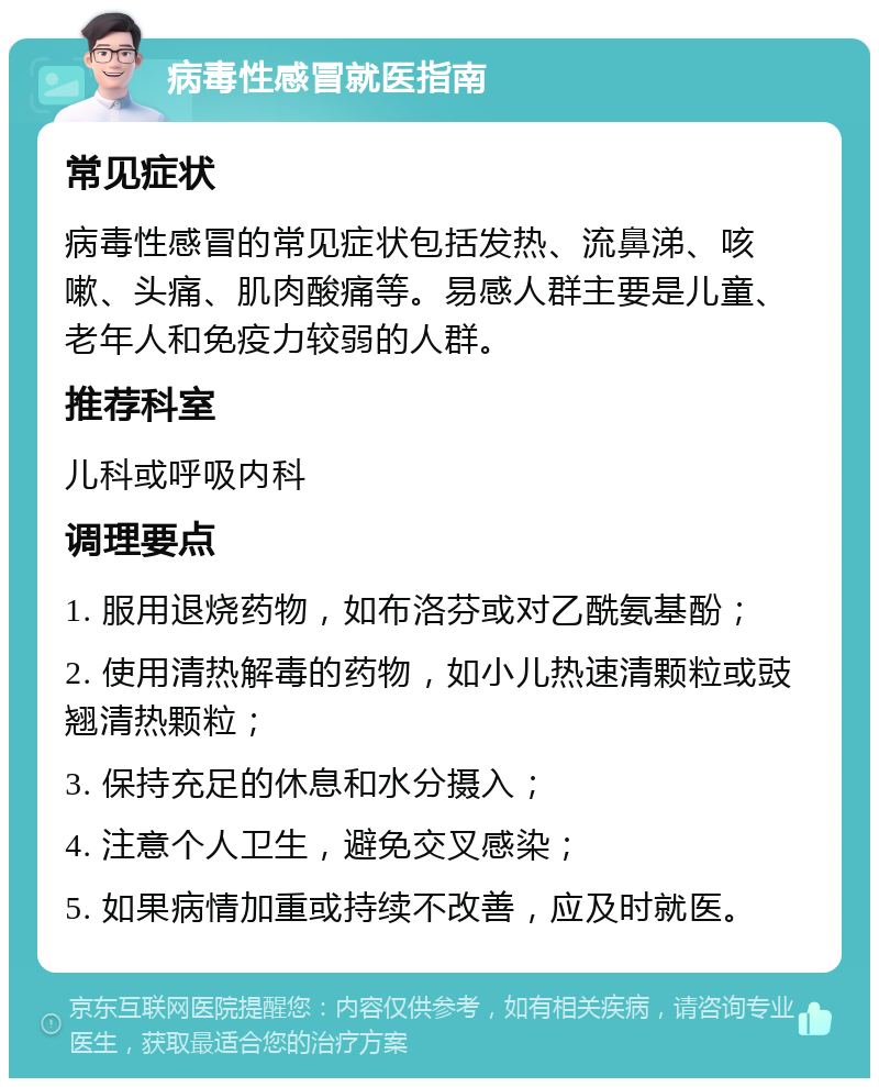 病毒性感冒就医指南 常见症状 病毒性感冒的常见症状包括发热、流鼻涕、咳嗽、头痛、肌肉酸痛等。易感人群主要是儿童、老年人和免疫力较弱的人群。 推荐科室 儿科或呼吸内科 调理要点 1. 服用退烧药物，如布洛芬或对乙酰氨基酚； 2. 使用清热解毒的药物，如小儿热速清颗粒或豉翘清热颗粒； 3. 保持充足的休息和水分摄入； 4. 注意个人卫生，避免交叉感染； 5. 如果病情加重或持续不改善，应及时就医。