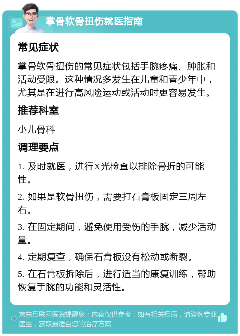 掌骨软骨扭伤就医指南 常见症状 掌骨软骨扭伤的常见症状包括手腕疼痛、肿胀和活动受限。这种情况多发生在儿童和青少年中，尤其是在进行高风险运动或活动时更容易发生。 推荐科室 小儿骨科 调理要点 1. 及时就医，进行X光检查以排除骨折的可能性。 2. 如果是软骨扭伤，需要打石膏板固定三周左右。 3. 在固定期间，避免使用受伤的手腕，减少活动量。 4. 定期复查，确保石膏板没有松动或断裂。 5. 在石膏板拆除后，进行适当的康复训练，帮助恢复手腕的功能和灵活性。