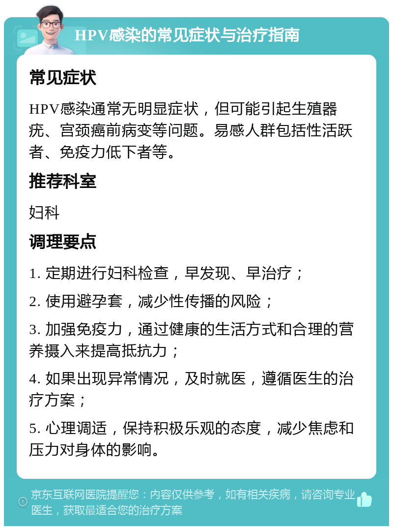 HPV感染的常见症状与治疗指南 常见症状 HPV感染通常无明显症状，但可能引起生殖器疣、宫颈癌前病变等问题。易感人群包括性活跃者、免疫力低下者等。 推荐科室 妇科 调理要点 1. 定期进行妇科检查，早发现、早治疗； 2. 使用避孕套，减少性传播的风险； 3. 加强免疫力，通过健康的生活方式和合理的营养摄入来提高抵抗力； 4. 如果出现异常情况，及时就医，遵循医生的治疗方案； 5. 心理调适，保持积极乐观的态度，减少焦虑和压力对身体的影响。