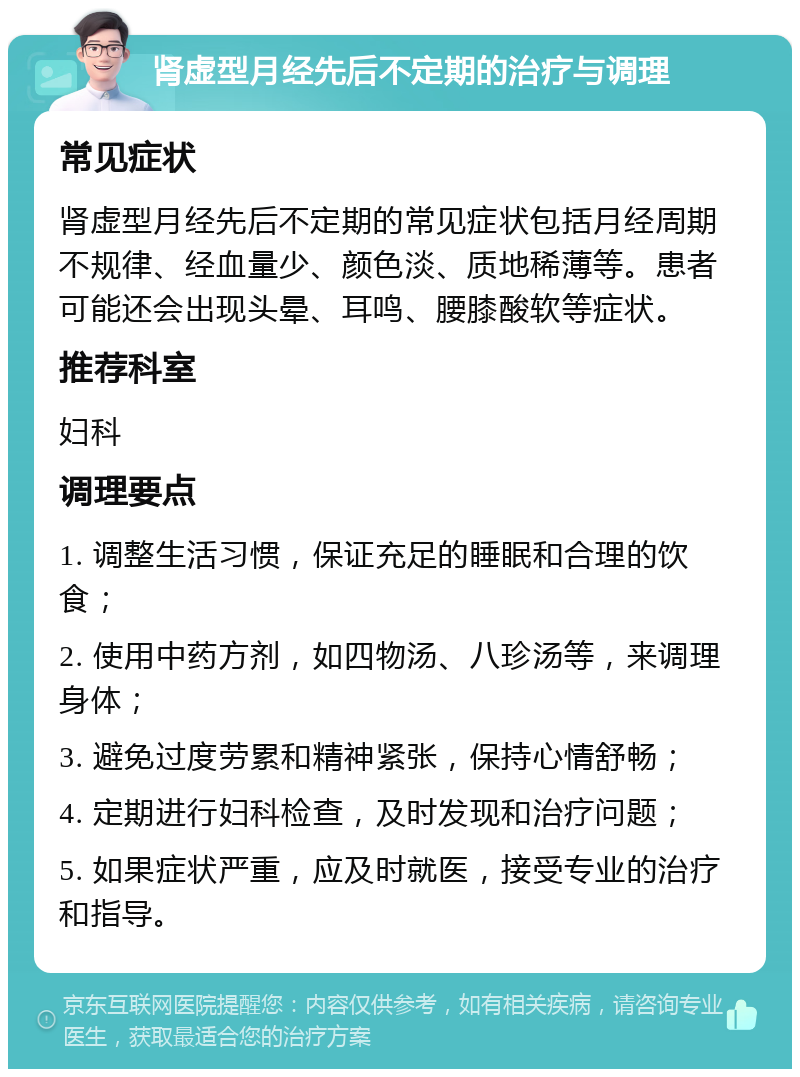 肾虚型月经先后不定期的治疗与调理 常见症状 肾虚型月经先后不定期的常见症状包括月经周期不规律、经血量少、颜色淡、质地稀薄等。患者可能还会出现头晕、耳鸣、腰膝酸软等症状。 推荐科室 妇科 调理要点 1. 调整生活习惯，保证充足的睡眠和合理的饮食； 2. 使用中药方剂，如四物汤、八珍汤等，来调理身体； 3. 避免过度劳累和精神紧张，保持心情舒畅； 4. 定期进行妇科检查，及时发现和治疗问题； 5. 如果症状严重，应及时就医，接受专业的治疗和指导。