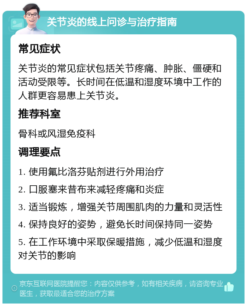 关节炎的线上问诊与治疗指南 常见症状 关节炎的常见症状包括关节疼痛、肿胀、僵硬和活动受限等。长时间在低温和湿度环境中工作的人群更容易患上关节炎。 推荐科室 骨科或风湿免疫科 调理要点 1. 使用氟比洛芬贴剂进行外用治疗 2. 口服塞来昔布来减轻疼痛和炎症 3. 适当锻炼，增强关节周围肌肉的力量和灵活性 4. 保持良好的姿势，避免长时间保持同一姿势 5. 在工作环境中采取保暖措施，减少低温和湿度对关节的影响