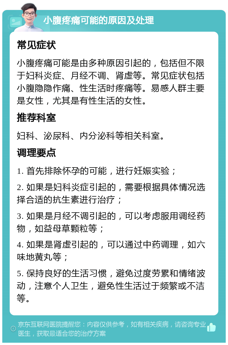 小腹疼痛可能的原因及处理 常见症状 小腹疼痛可能是由多种原因引起的，包括但不限于妇科炎症、月经不调、肾虚等。常见症状包括小腹隐隐作痛、性生活时疼痛等。易感人群主要是女性，尤其是有性生活的女性。 推荐科室 妇科、泌尿科、内分泌科等相关科室。 调理要点 1. 首先排除怀孕的可能，进行妊娠实验； 2. 如果是妇科炎症引起的，需要根据具体情况选择合适的抗生素进行治疗； 3. 如果是月经不调引起的，可以考虑服用调经药物，如益母草颗粒等； 4. 如果是肾虚引起的，可以通过中药调理，如六味地黄丸等； 5. 保持良好的生活习惯，避免过度劳累和情绪波动，注意个人卫生，避免性生活过于频繁或不洁等。