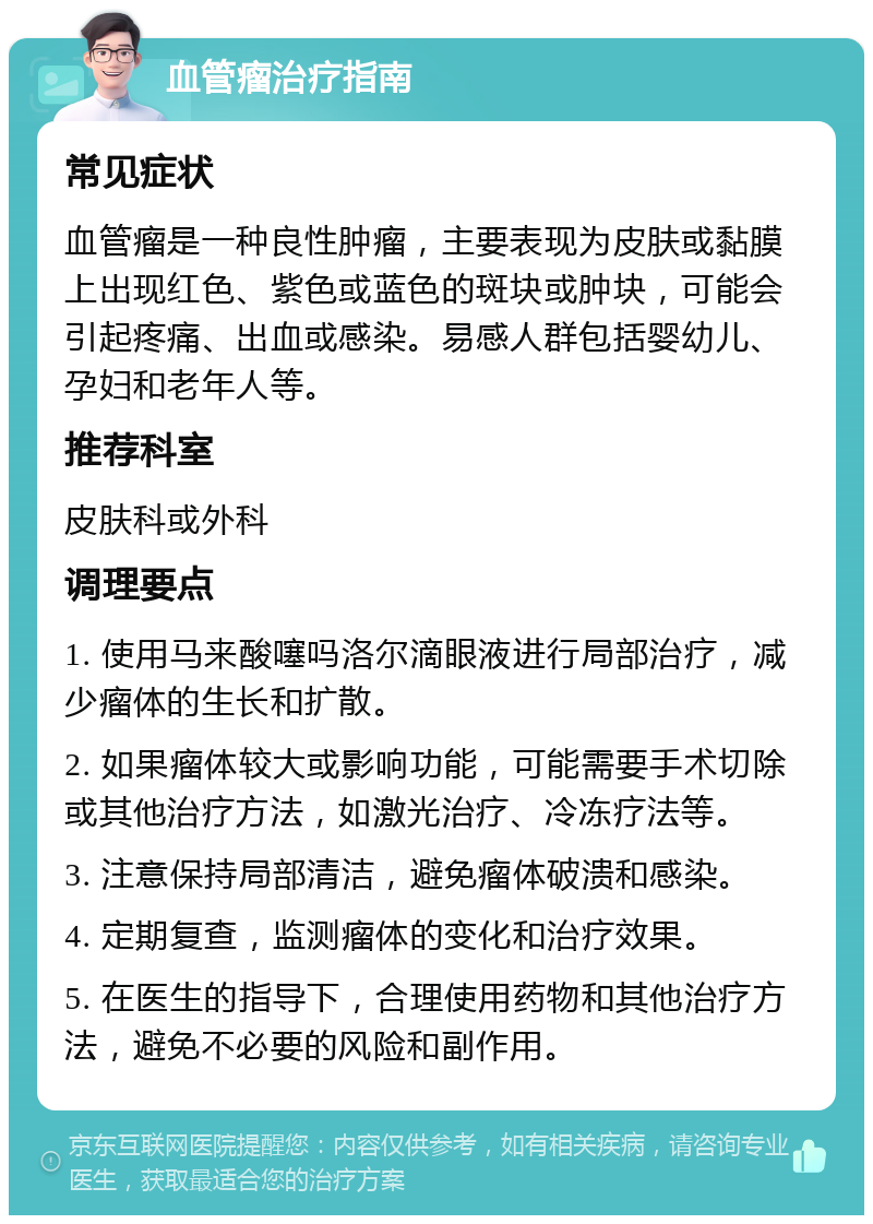 血管瘤治疗指南 常见症状 血管瘤是一种良性肿瘤，主要表现为皮肤或黏膜上出现红色、紫色或蓝色的斑块或肿块，可能会引起疼痛、出血或感染。易感人群包括婴幼儿、孕妇和老年人等。 推荐科室 皮肤科或外科 调理要点 1. 使用马来酸噻吗洛尔滴眼液进行局部治疗，减少瘤体的生长和扩散。 2. 如果瘤体较大或影响功能，可能需要手术切除或其他治疗方法，如激光治疗、冷冻疗法等。 3. 注意保持局部清洁，避免瘤体破溃和感染。 4. 定期复查，监测瘤体的变化和治疗效果。 5. 在医生的指导下，合理使用药物和其他治疗方法，避免不必要的风险和副作用。