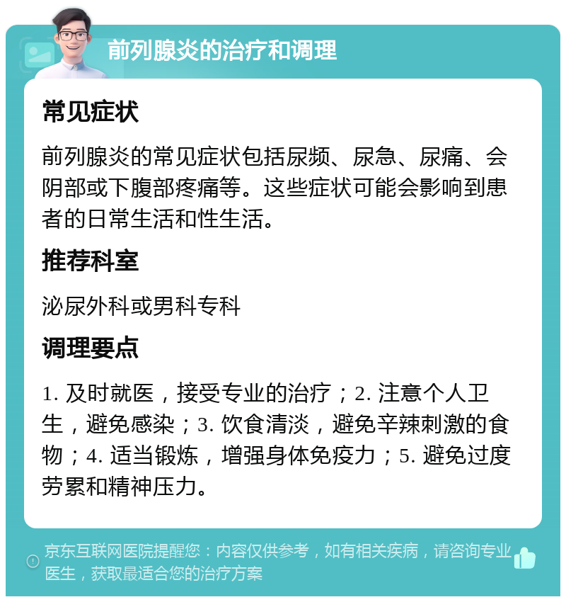 前列腺炎的治疗和调理 常见症状 前列腺炎的常见症状包括尿频、尿急、尿痛、会阴部或下腹部疼痛等。这些症状可能会影响到患者的日常生活和性生活。 推荐科室 泌尿外科或男科专科 调理要点 1. 及时就医，接受专业的治疗；2. 注意个人卫生，避免感染；3. 饮食清淡，避免辛辣刺激的食物；4. 适当锻炼，增强身体免疫力；5. 避免过度劳累和精神压力。