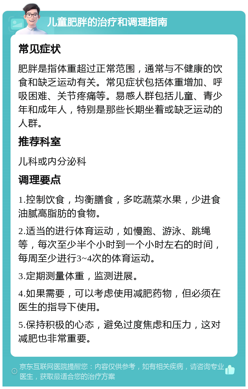 儿童肥胖的治疗和调理指南 常见症状 肥胖是指体重超过正常范围，通常与不健康的饮食和缺乏运动有关。常见症状包括体重增加、呼吸困难、关节疼痛等。易感人群包括儿童、青少年和成年人，特别是那些长期坐着或缺乏运动的人群。 推荐科室 儿科或内分泌科 调理要点 1.控制饮食，均衡膳食，多吃蔬菜水果，少进食油腻高脂肪的食物。 2.适当的进行体育运动，如慢跑、游泳、跳绳等，每次至少半个小时到一个小时左右的时间，每周至少进行3~4次的体育运动。 3.定期测量体重，监测进展。 4.如果需要，可以考虑使用减肥药物，但必须在医生的指导下使用。 5.保持积极的心态，避免过度焦虑和压力，这对减肥也非常重要。