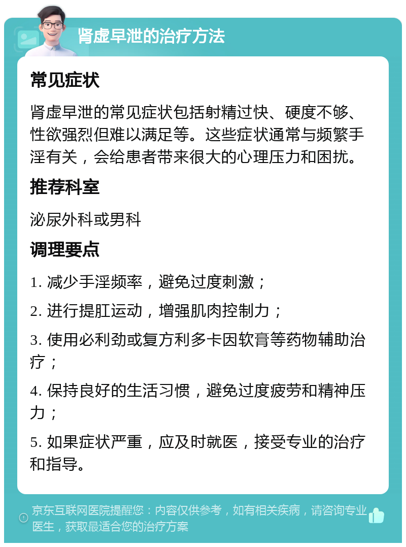 肾虚早泄的治疗方法 常见症状 肾虚早泄的常见症状包括射精过快、硬度不够、性欲强烈但难以满足等。这些症状通常与频繁手淫有关，会给患者带来很大的心理压力和困扰。 推荐科室 泌尿外科或男科 调理要点 1. 减少手淫频率，避免过度刺激； 2. 进行提肛运动，增强肌肉控制力； 3. 使用必利劲或复方利多卡因软膏等药物辅助治疗； 4. 保持良好的生活习惯，避免过度疲劳和精神压力； 5. 如果症状严重，应及时就医，接受专业的治疗和指导。